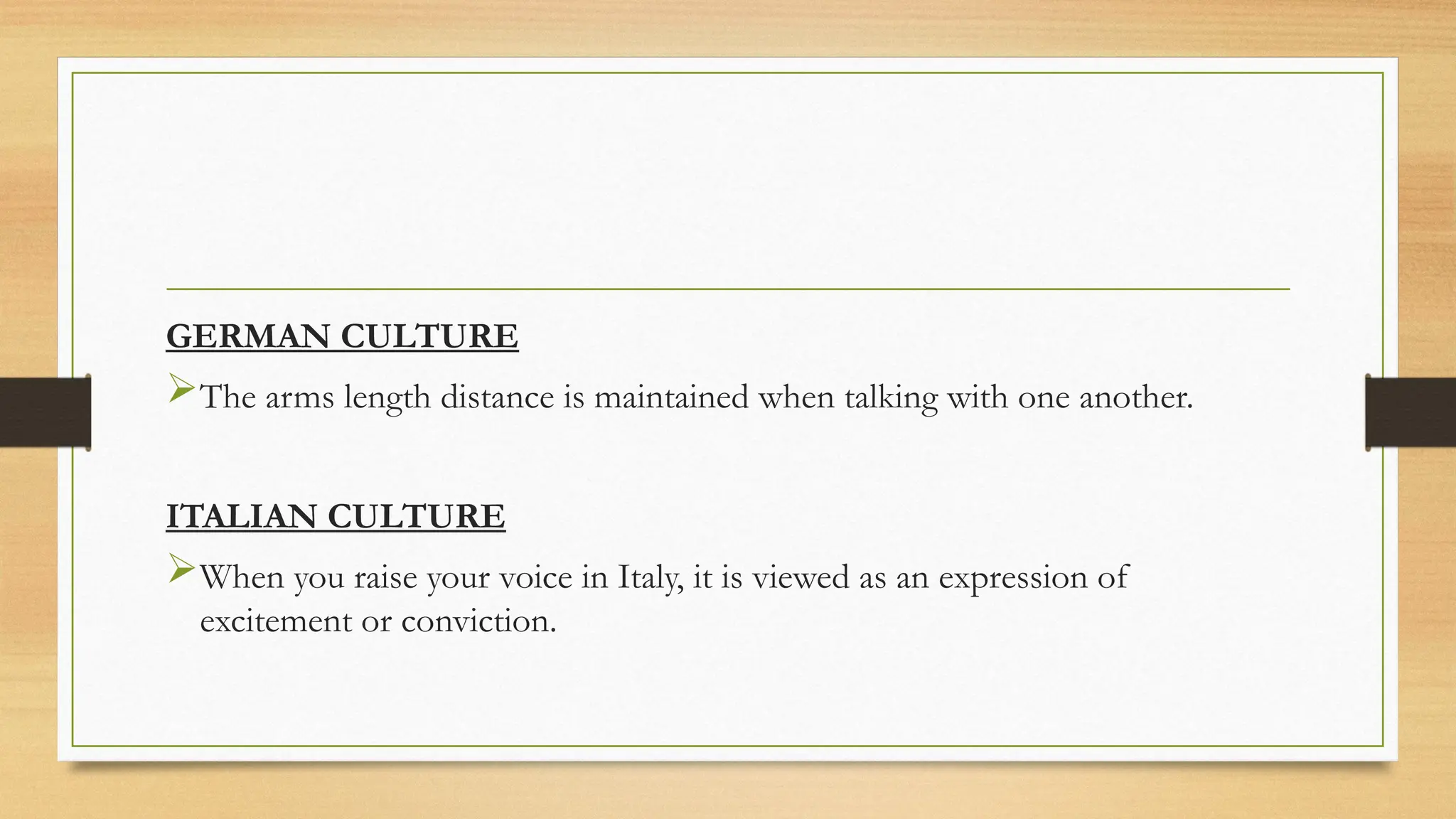 GERMAN CULTURE
The arms length distance is maintained when talking with one another.
ITALIAN CULTURE
When you raise your voice in Italy, it is viewed as an expression of
excitement or conviction.
 