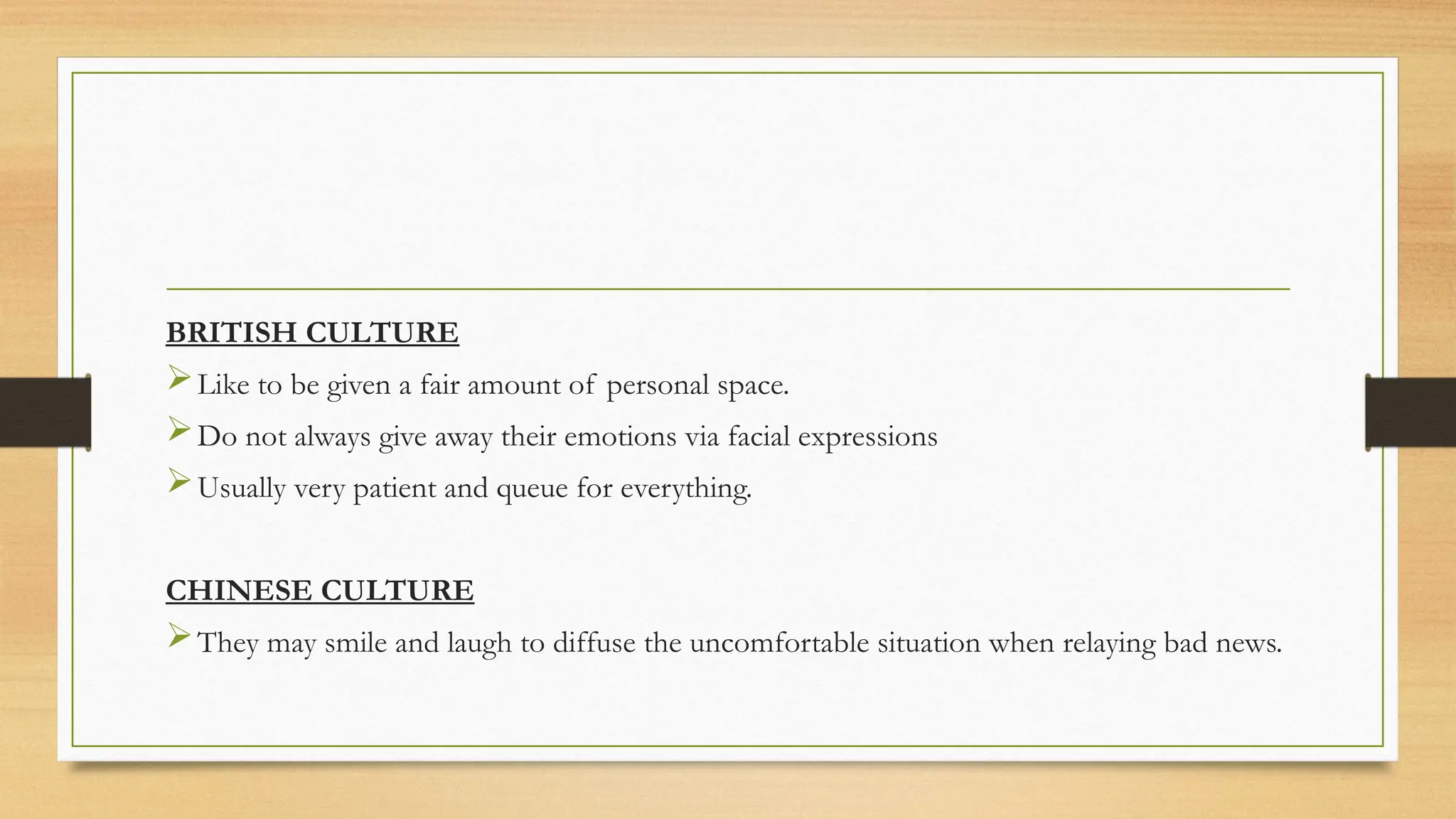 BRITISH CULTURE
Like to be given a fair amount of personal space.
Do not always give away their emotions via facial expressions
Usually very patient and queue for everything.
CHINESE CULTURE
They may smile and laugh to diffuse the uncomfortable situation when relaying bad news.
 