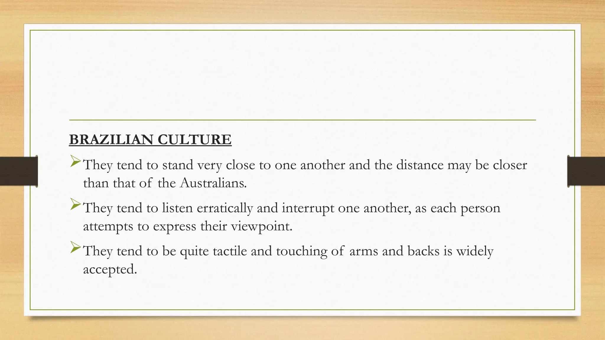 BRAZILIAN CULTURE
They tend to stand very close to one another and the distance may be closer
than that of the Australians.
They tend to listen erratically and interrupt one another, as each person
attempts to express their viewpoint.
They tend to be quite tactile and touching of arms and backs is widely
accepted.
 