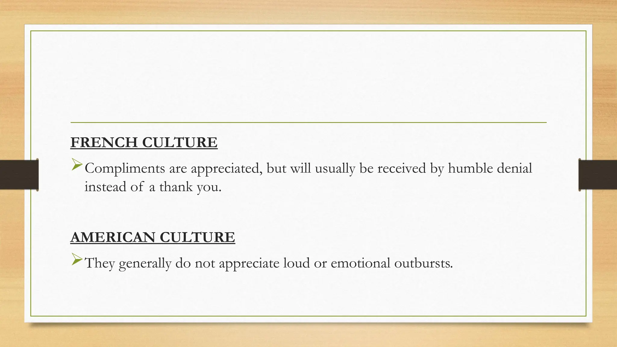 FRENCH CULTURE
Compliments are appreciated, but will usually be received by humble denial
instead of a thank you.
AMERICAN CULTURE
They generally do not appreciate loud or emotional outbursts.
 