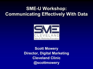 SME-U Workshop:
Communicating Effectively With Data
Scott Mowery
Director, Digital Marketing
Cleveland Clinic
@scottmowery
 