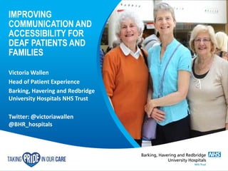 IMPROVING
COMMUNICATION AND
ACCESSIBILITY FOR
DEAF PATIENTS AND
FAMILIES
Victoria Wallen
Head of Patient Experience
Barking, Havering and Redbridge
University Hospitals NHS Trust
Twitter: @victoriawallen
@BHR_hospitals
 