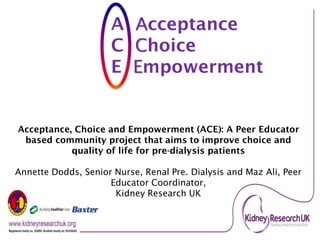 Registered charity no. 252892. Scottish charity no. SC039245.
A Acceptance
C Choice
E Empowerment
Acceptance, Choice and Empowerment (ACE): A Peer Educator
based community project that aims to improve choice and
quality of life for pre-dialysis patients
Annette Dodds, Senior Nurse, Renal Pre. Dialysis and Maz Ali, Peer
Educator Coordinator,
Kidney Research UK
 