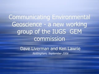 Communicating Environmental Geoscience - a new working group of the IUGS  GEM commission Dave Liverman and Ken Lawrie Nottingham, September 2006 
