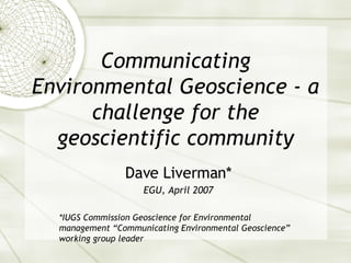 Communicating Environmental Geoscience - a challenge for the geoscientific community Dave Liverman* EGU, April 2007 *IUGS Commission Geoscience for Environmental management “Communicating Environmental Geoscience” working group leader 