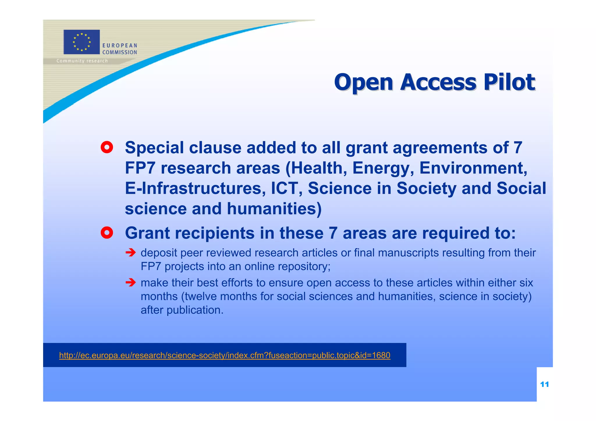 Open Access Pilot

                 Special clause added to all grant agreements of 7
                 FP7 research areas (Health, Energy, Environment,
                 E-Infrastructures, ICT, Science in Society and Social
                 science and humanities)
                 Grant recipients in these 7 areas are required to:
                     deposit peer reviewed research articles or final manuscripts resulting from their
                     FP7 projects into an online repository;
                     make their best efforts to ensure open access to these articles within either six
                     months (twelve months for social sciences and humanities, science in society)
                     after publication.


http://ec.europa.eu/research/science-society/index.cfm?fuseaction=public.topic&id=1680


                                                                                                         11
 