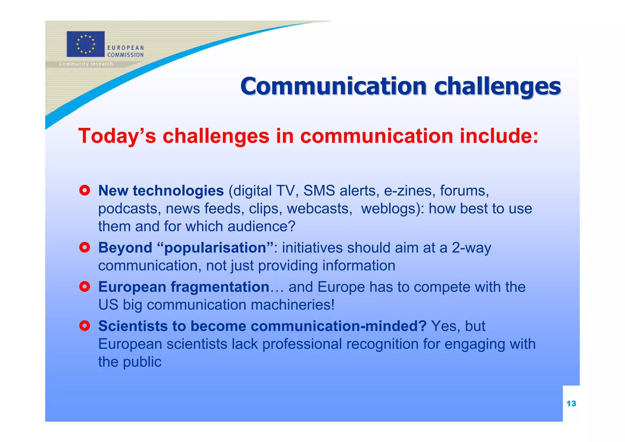 Communication challenges

Today’s challenges in communication include:

 New technologies (digital TV, SMS alerts, e-zines, forums,
 podcasts, news feeds, clips, webcasts, weblogs): how best to use
 them and for which audience?
 Beyond “popularisation”: initiatives should aim at a 2-way
 communication, not just providing information
 European fragmentation… and Europe has to compete with the
 US big communication machineries!
 Scientists to become communication-minded? Yes, but
 European scientists lack professional recognition for engaging with
 the public

                                                                       13
 