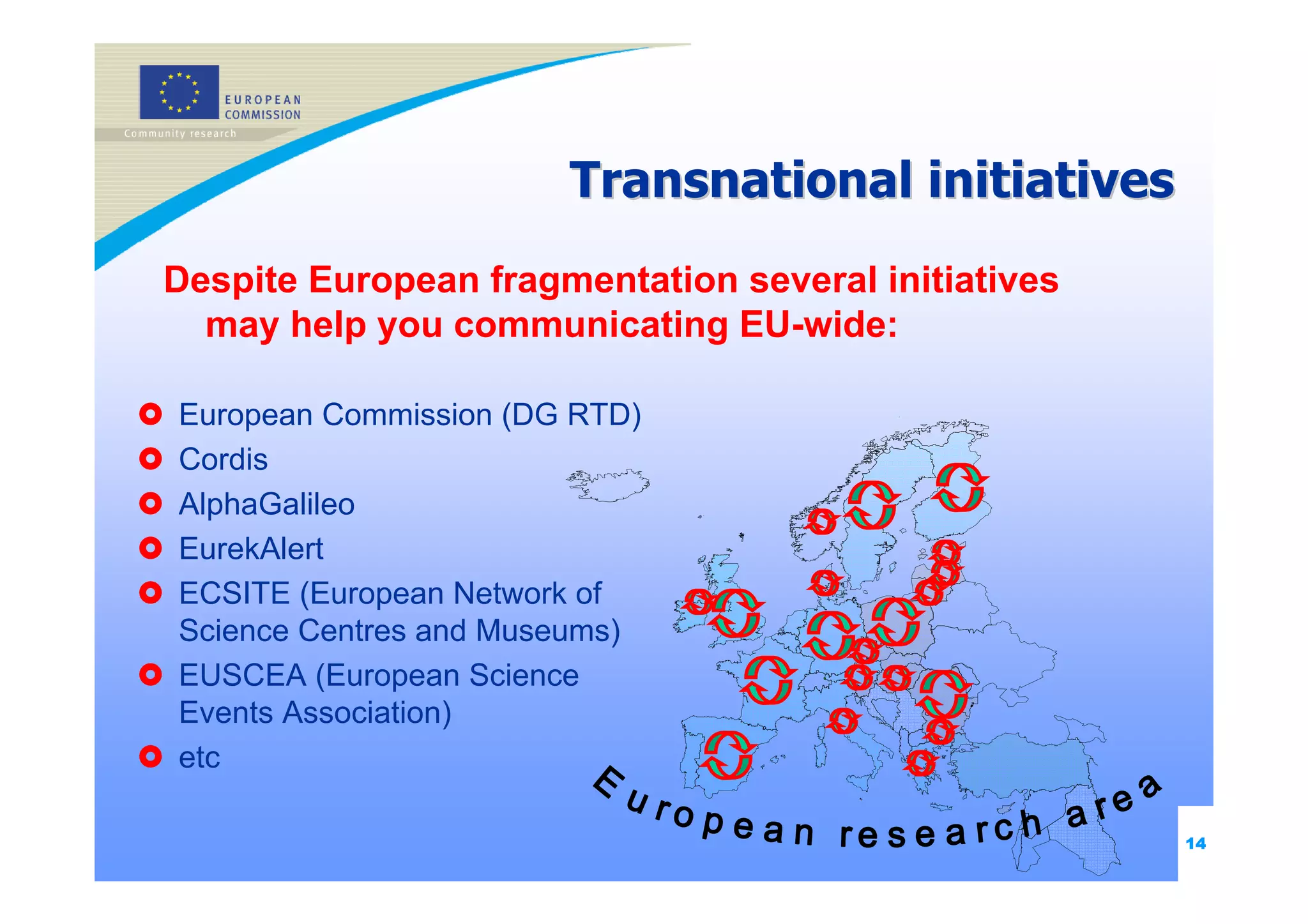 Transnational initiatives
Despite European fragmentation several initiatives
  may help you communicating EU-wide:

European Commission (DG RTD)
Cordis
AlphaGalileo
EurekAlert
ECSITE (European Network of
Science Centres and Museums)
EUSCEA (European Science
Events Association)
etc

                                                     14
 