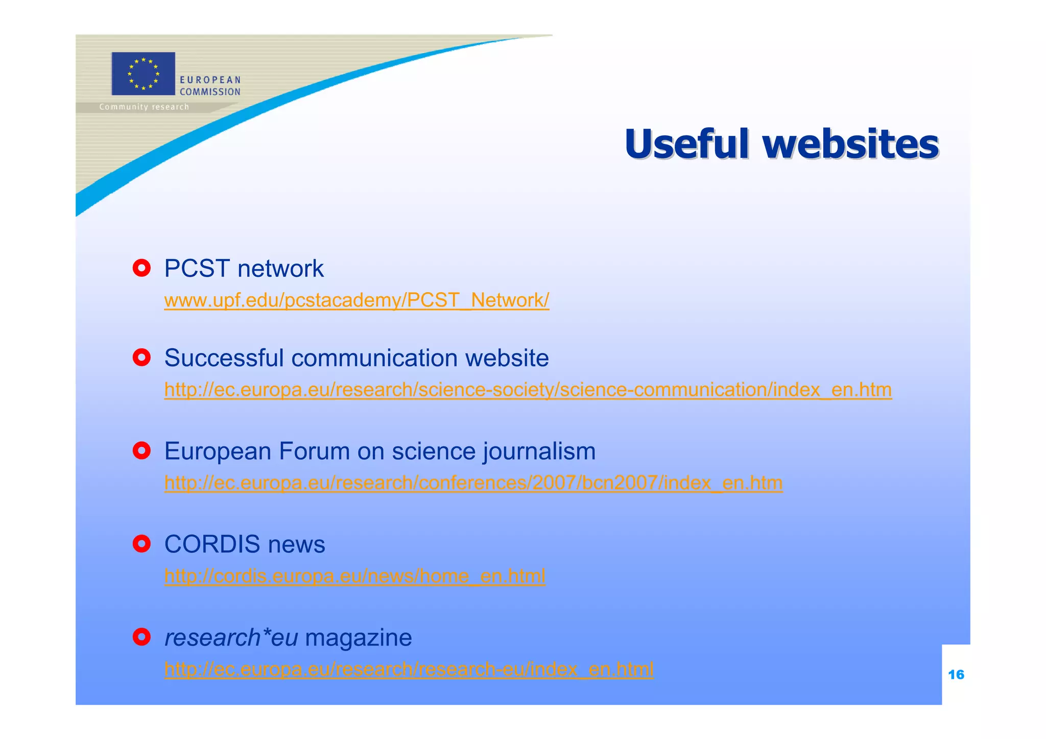 Useful websites

PCST network
www.upf.edu/pcstacademy/PCST_Network/

Successful communication website
http://ec.europa.eu/research/science-society/science-communication/index_en.htm


European Forum on science journalism
http://ec.europa.eu/research/conferences/2007/bcn2007/index_en.htm


CORDIS news
http://cordis.europa.eu/news/home_en.html


research*eu magazine
http://ec.europa.eu/research/research-eu/index_en.html                            16
 