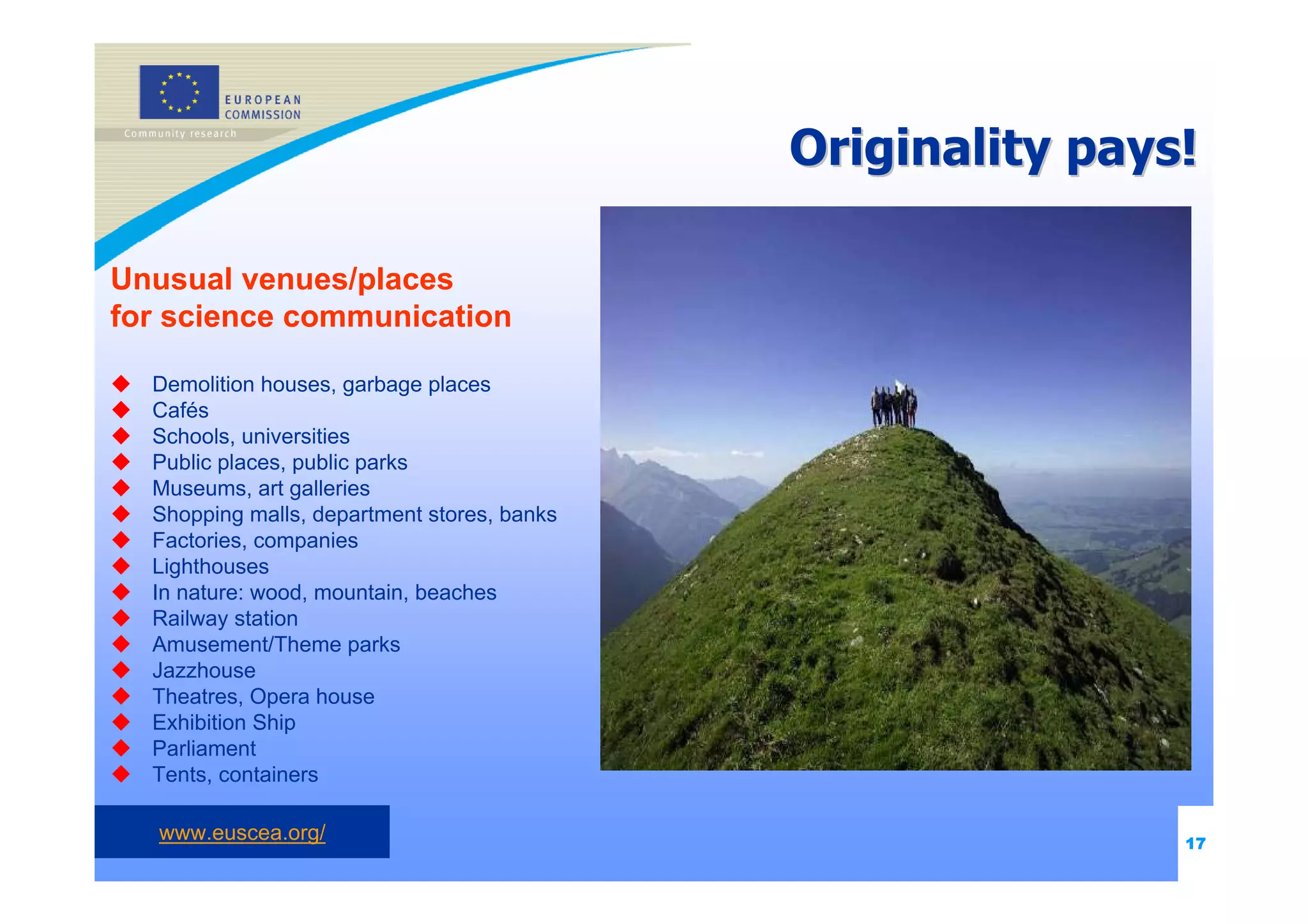 Originality pays!

Unusual venues/places
for science communication

  Demolition houses, garbage places
  Cafés
  Schools, universities
  Public places, public parks
  Museums, art galleries
  Shopping malls, department stores, banks
  Factories, companies
  Lighthouses
  In nature: wood, mountain, beaches
  Railway station
  Amusement/Theme parks
  Jazzhouse
  Theatres, Opera house
  Exhibition Ship
  Parliament
  Tents, containers

   www.euscea.org/                                           17
 