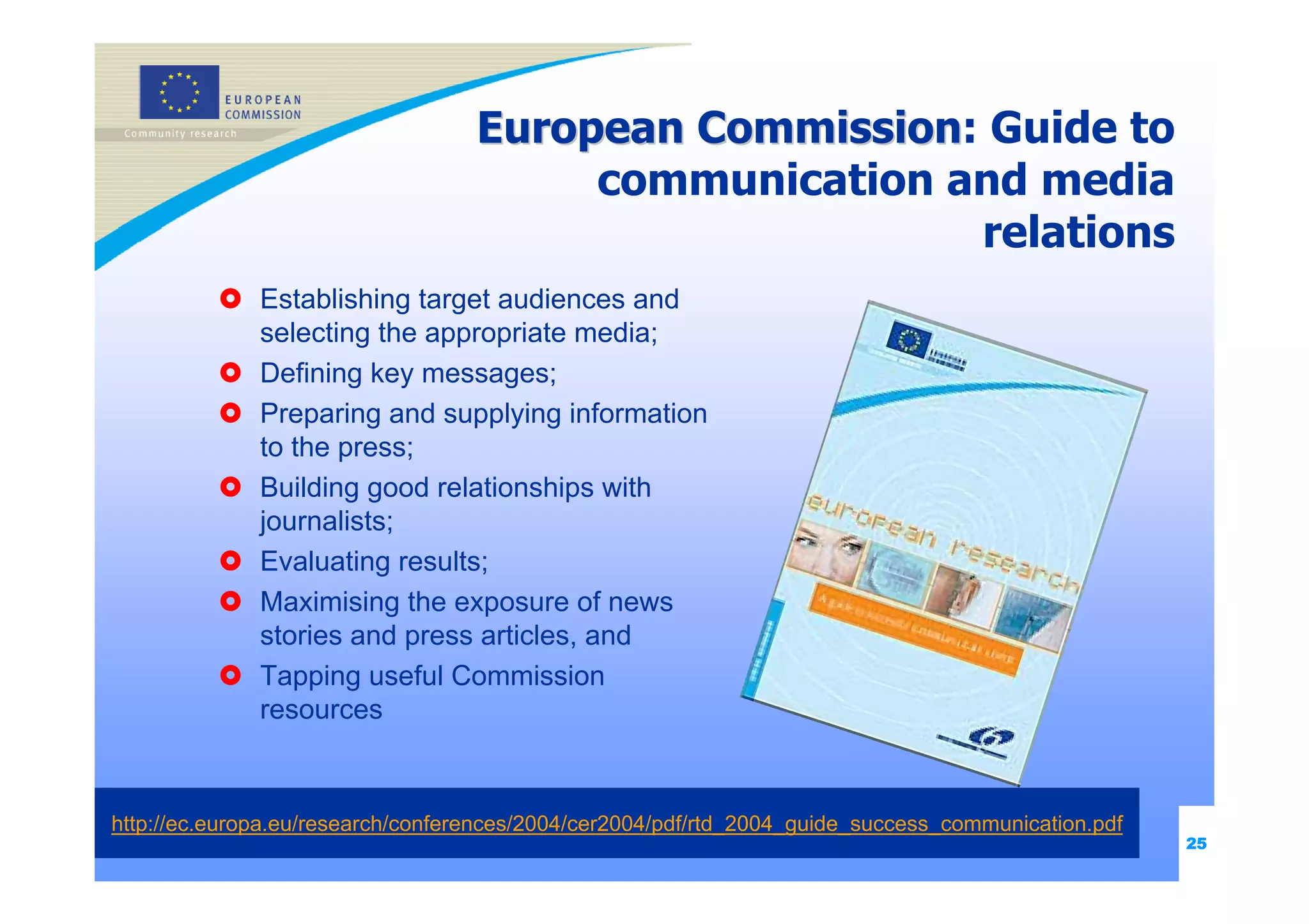 European Commission: Guide to
                                            Commission
                                        communication and media
                                                       relations
              Establishing target audiences and
              selecting the appropriate media;
              Defining key messages;
              Preparing and supplying information
              to the press;
              Building good relationships with
              journalists;
              Evaluating results;
              Maximising the exposure of news
              stories and press articles, and
              Tapping useful Commission
              resources



http://ec.europa.eu/research/conferences/2004/cer2004/pdf/rtd_2004_guide_success_communication.pdf
                                                                                                     25
 
