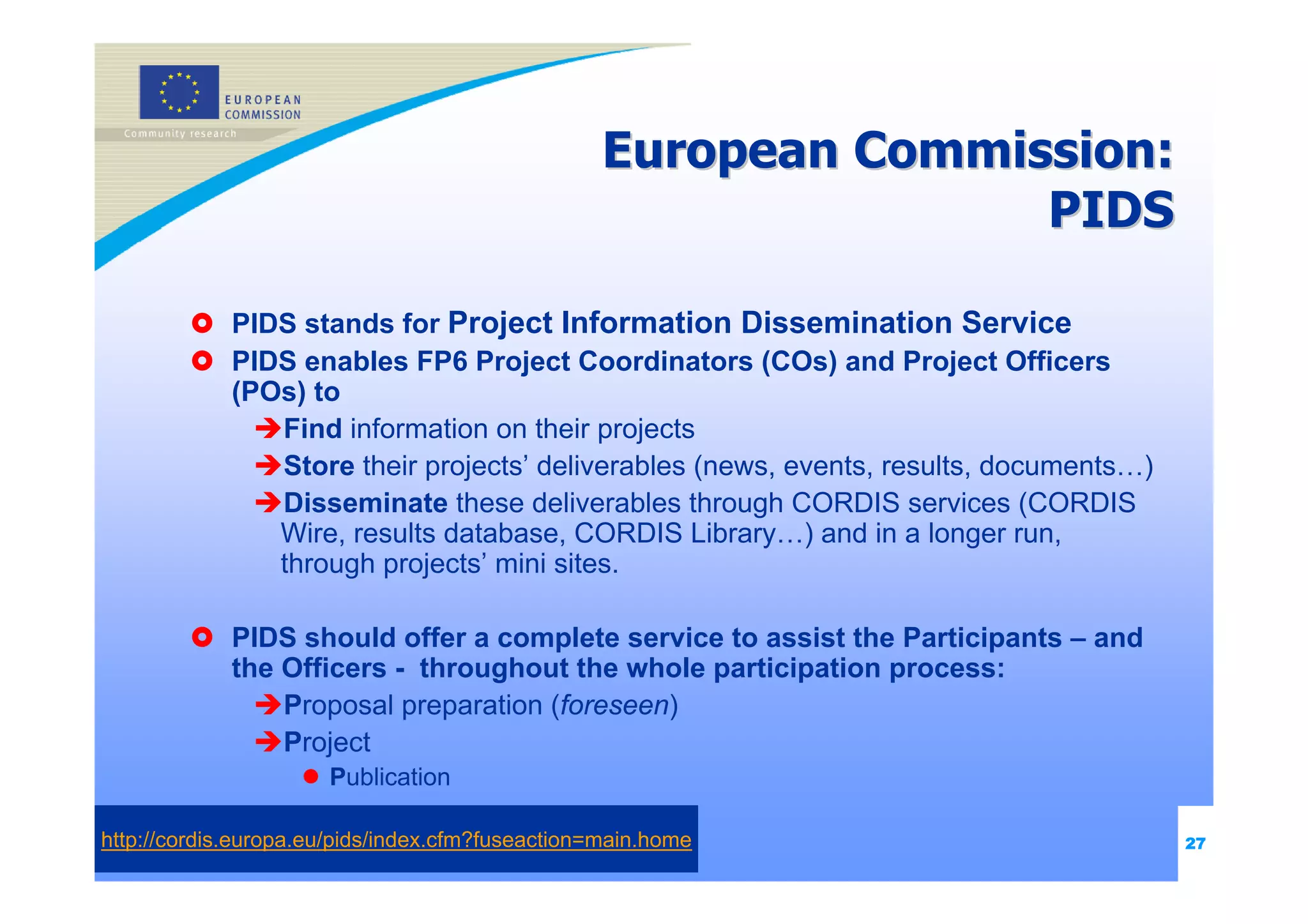 European Commission:
                                                                 PIDS

             PIDS stands for Project Information Dissemination Service
             PIDS enables FP6 Project Coordinators (COs) and Project Officers
             (POs) to
                Find information on their projects
                Store their projects’ deliverables (news, events, results, documents…)
                Disseminate these deliverables through CORDIS services (CORDIS
                Wire, results database, CORDIS Library…) and in a longer run,
                through projects’ mini sites.

             PIDS should offer a complete service to assist the Participants – and
             the Officers - throughout the whole participation process:
                 Proposal preparation (foreseen)
                 Project
                      Publication

http://cordis.europa.eu/pids/index.cfm?fuseaction=main.home                              27
 