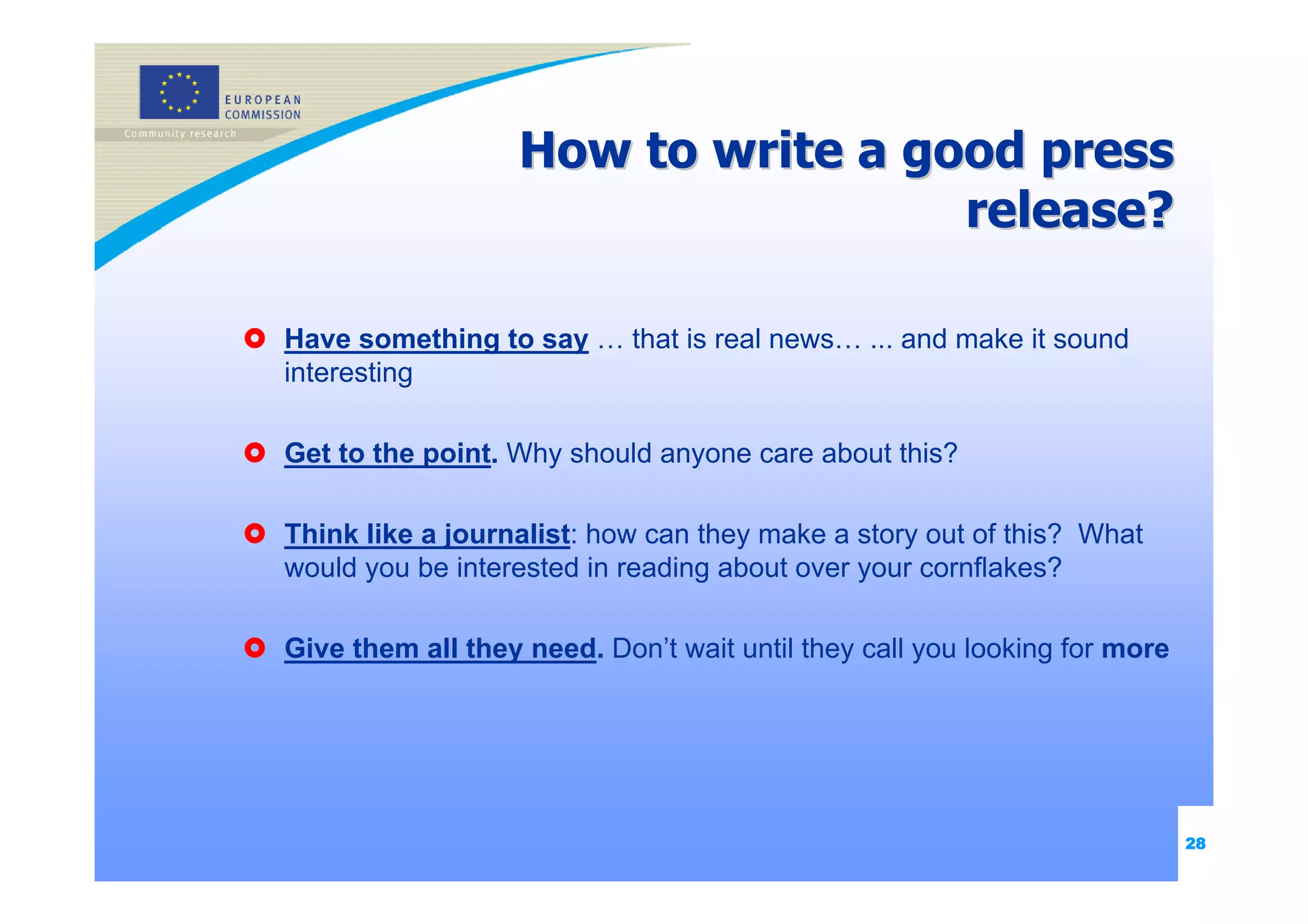How to write a good press
                                    release?

Have something to say … that is real news… ... and make it sound
interesting

Get to the point. Why should anyone care about this?

Think like a journalist: how can they make a story out of this? What
would you be interested in reading about over your cornflakes?

Give them all they need. Don’t wait until they call you looking for more




                                                                           28
 