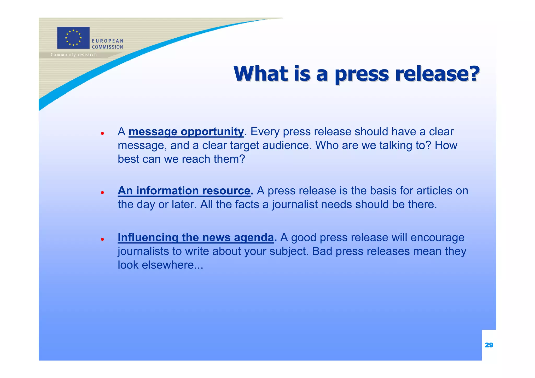 What is a press release?

A message opportunity. Every press release should have a clear
message, and a clear target audience. Who are we talking to? How
best can we reach them?

An information resource. A press release is the basis for articles on
the day or later. All the facts a journalist needs should be there.

Influencing the news agenda. A good press release will encourage
journalists to write about your subject. Bad press releases mean they
look elsewhere...




                                                                        29
 