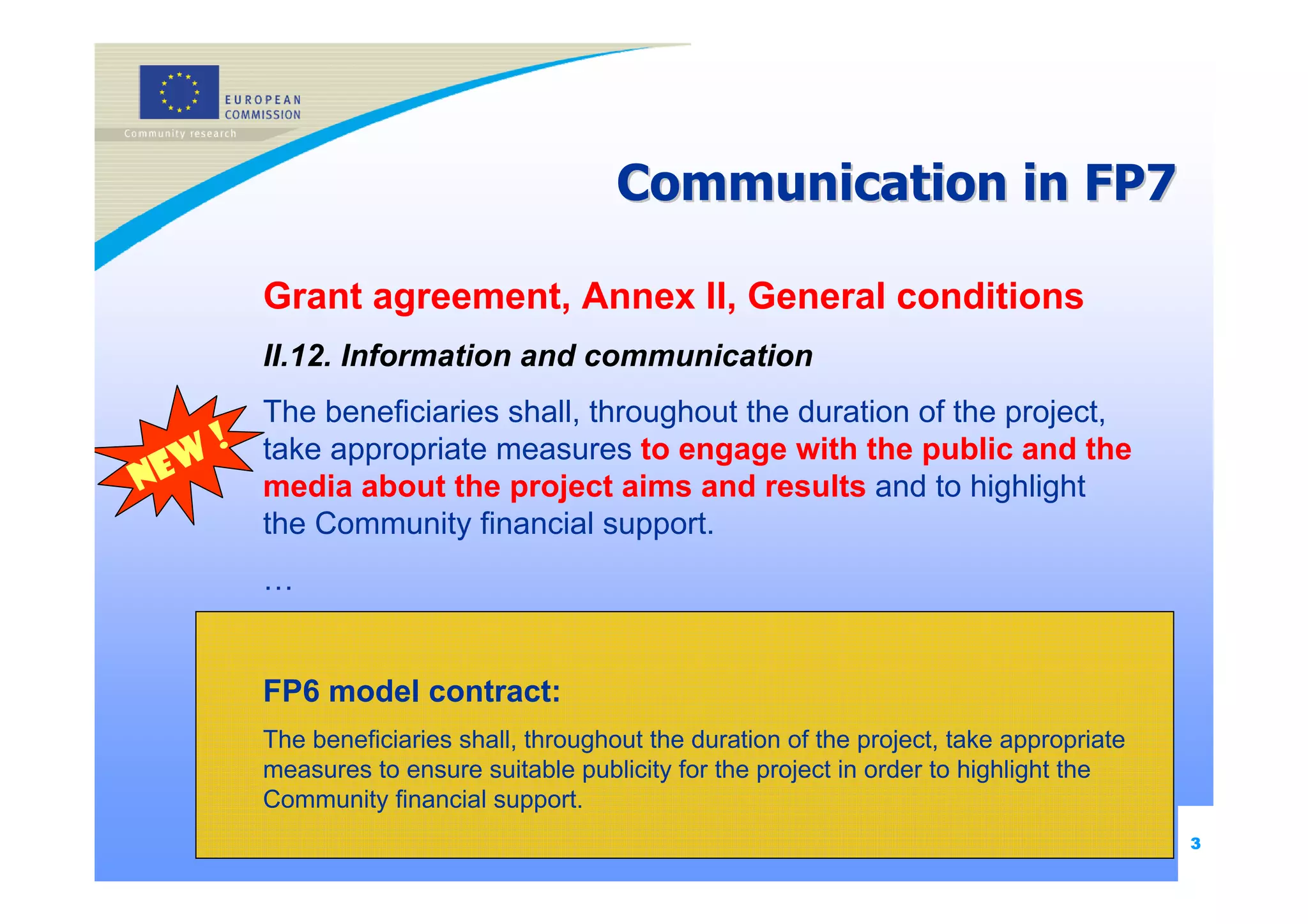 Communication in FP7

             Grant agreement, Annex II, General conditions
             II.12. Information and communication
             The beneficiaries shall, throughout the duration of the project,
         !   take appropriate measures to engage with the public and the
N   ew       media about the project aims and results and to highlight
             the Community financial support.
             …


             FP6 model contract:
             The beneficiaries shall, throughout the duration of the project, take appropriate
             measures to ensure suitable publicity for the project in order to highlight the
             Community financial support.
                                                                                                 3
 
