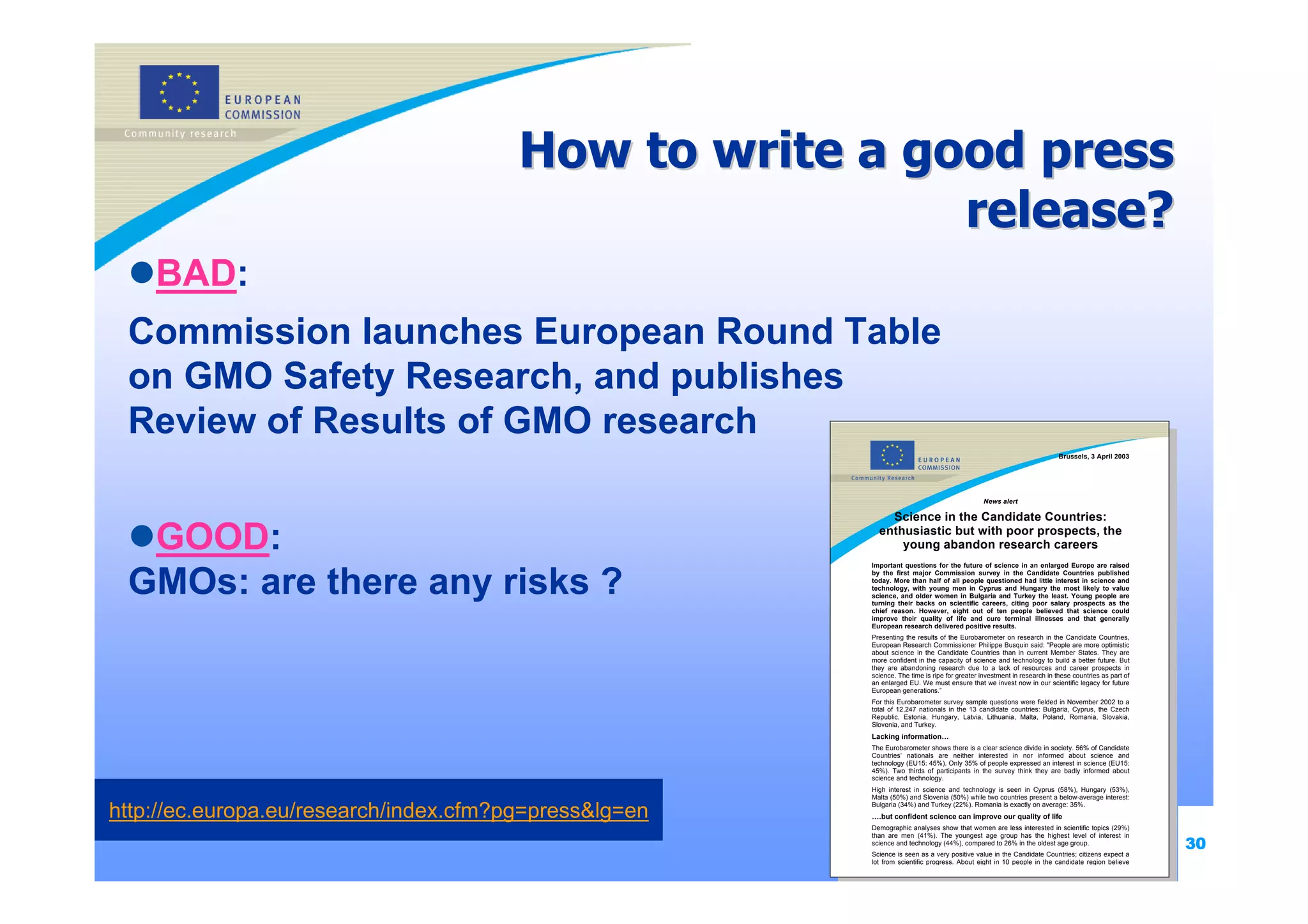 How to write a good press
                                                         release?
    BAD:
 Commission launches European Round Table
 on GMO Safety Research, and publishes
 Review of Results of GMO research
                                                                                                                         Brussels, 3 April 2003




                                                                                               News alert

                                                            Science in the Candidate Countries:

  GOOD:                                                   enthusiastic but with poor prospects, the
                                                              young abandon research careers
                                                        Important questions for the future of science in an enlarged Europe are raised


 GMOs: are there any risks ?
                                                        by the first major Commission survey in the Candidate Countries published
                                                        today. More than half of all people questioned had little interest in science and
                                                        technology, with young men in Cyprus and Hungary the most likely to value
                                                        science, and older women in Bulgaria and Turkey the least. Young people are
                                                        turning their backs on scientific careers, citing poor salary prospects as the
                                                        chief reason. However, eight out of ten people believed that science could
                                                        improve their quality of life and cure terminal illnesses and that generally
                                                        European research delivered positive results.
                                                        Presenting the results of the Eurobarometer on research in the Candidate Countries,
                                                        European Research Commissioner Philippe Busquin said: "People are more optimistic
                                                        about science in the Candidate Countries than in current Member States. They are
                                                        more confident in the capacity of science and technology to build a better future. But
                                                        they are abandoning research due to a lack of resources and career prospects in
                                                        science. The time is ripe for greater investment in research in these countries as part of
                                                        an enlarged EU. We must ensure that we invest now in our scientific legacy for future
                                                        European generations.”
                                                        For this Eurobarometer survey sample questions were fielded in November 2002 to a
                                                        total of 12,247 nationals in the 13 candidate countries: Bulgaria, Cyprus, the Czech
                                                        Republic, Estonia, Hungary, Latvia, Lithuania, Malta, Poland, Romania, Slovakia,
                                                        Slovenia, and Turkey.
                                                        Lacking information…
                                                        The Eurobarometer shows there is a clear science divide in society. 56% of Candidate
                                                        Countries’ nationals are neither interested in nor informed about science and
                                                        technology (EU15: 45%). Only 35% of people expressed an interest in science (EU15:
                                                        45%). Two thirds of participants in the survey think they are badly informed about
                                                        science and technology.
                                                        High interest in science and technology is seen in Cyprus (58%), Hungary (53%),
                                                        Malta (50%) and Slovenia (50%) while two countries present a below-average interest:

http://ec.europa.eu/research/index.cfm?pg=press&lg=en   Bulgaria (34%) and Turkey (22%). Romania is exactly on average: 35%.
                                                        ….but confident science can improve our quality of life
                                                        Demographic analyses show that women are less interested in scientific topics (29%)

                                                                                                                                                     30
                                                        than are men (41%). The youngest age group has the highest level of interest in
                                                        science and technology (44%), compared to 26% in the oldest age group.
                                                        Science is seen as a very positive value in the Candidate Countries; citizens expect a
                                                        lot from scientific progress. About eight in 10 people in the candidate region believe
 