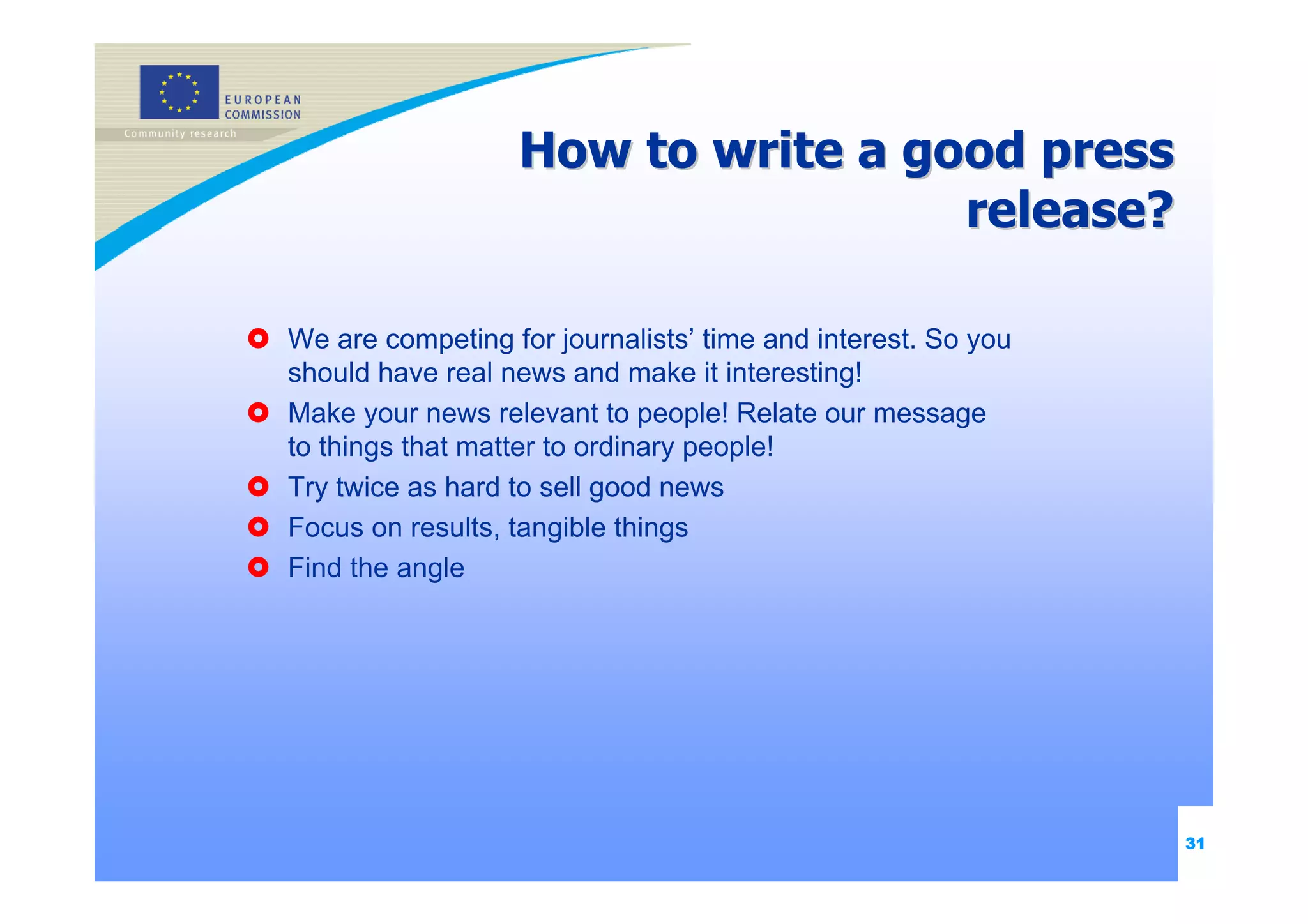 How to write a good press
                                   release?

We are competing for journalists’ time and interest. So you
should have real news and make it interesting!
Make your news relevant to people! Relate our message
to things that matter to ordinary people!
Try twice as hard to sell good news
Focus on results, tangible things
Find the angle




                                                              31
 