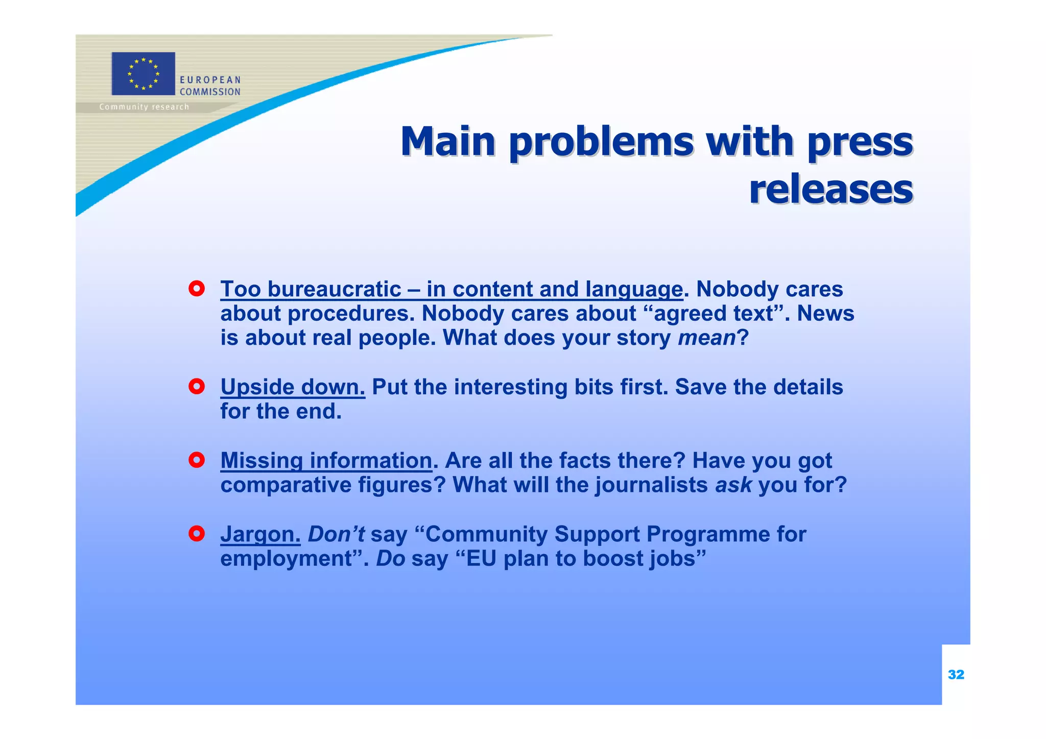 Main problems with press
                                 releases

Too bureaucratic – in content and language. Nobody cares
about procedures. Nobody cares about “agreed text”. News
is about real people. What does your story mean?

Upside down. Put the interesting bits first. Save the details
for the end.

Missing information. Are all the facts there? Have you got
comparative figures? What will the journalists ask you for?

Jargon. Don’t say “Community Support Programme for
employment”. Do say “EU plan to boost jobs”




                                                                32
 