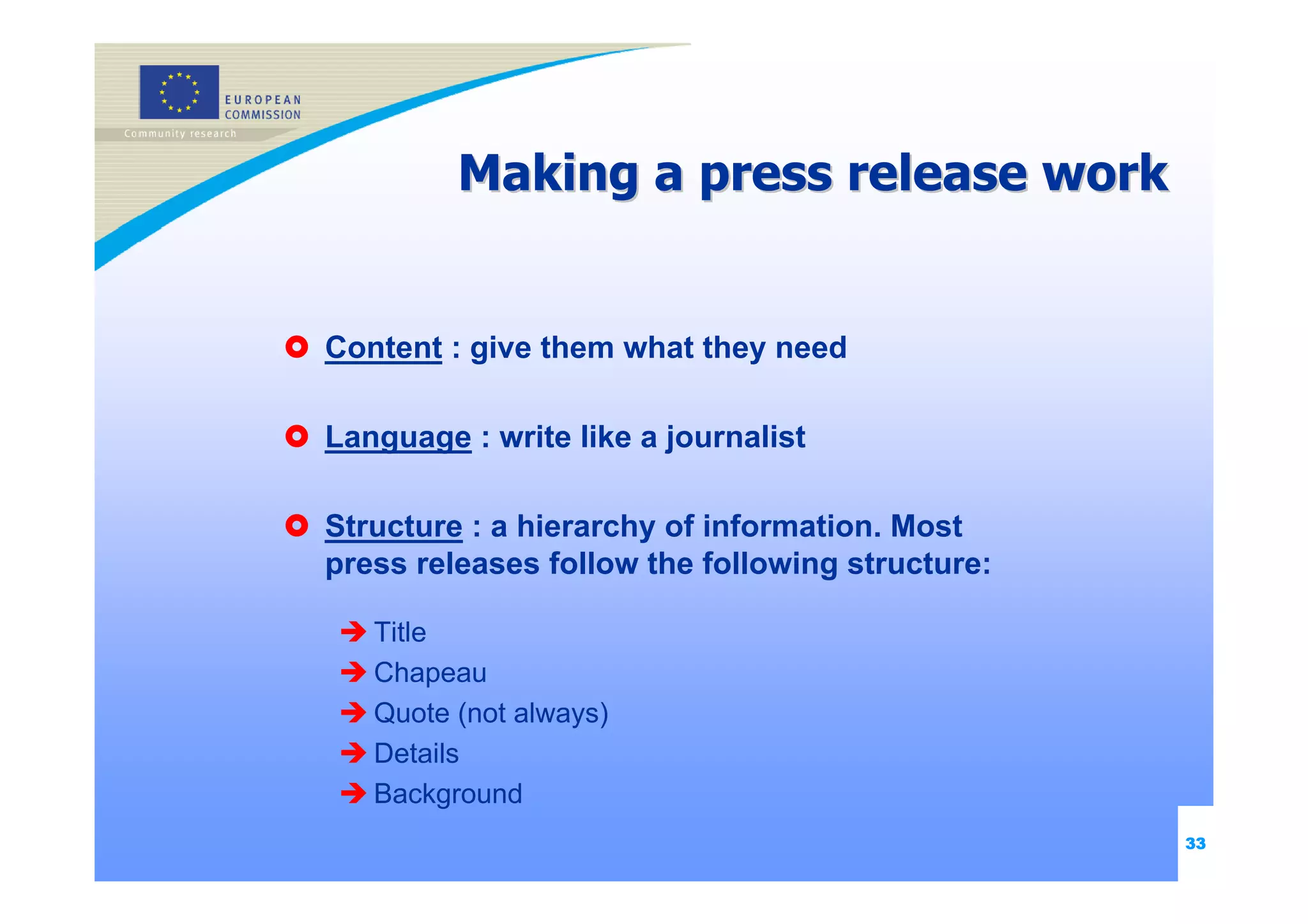 Making a press release work


Content : give them what they need

Language : write like a journalist

Structure : a hierarchy of information. Most
press releases follow the following structure:

   Title
   Chapeau
   Quote (not always)
   Details
   Background
                                                 33
 