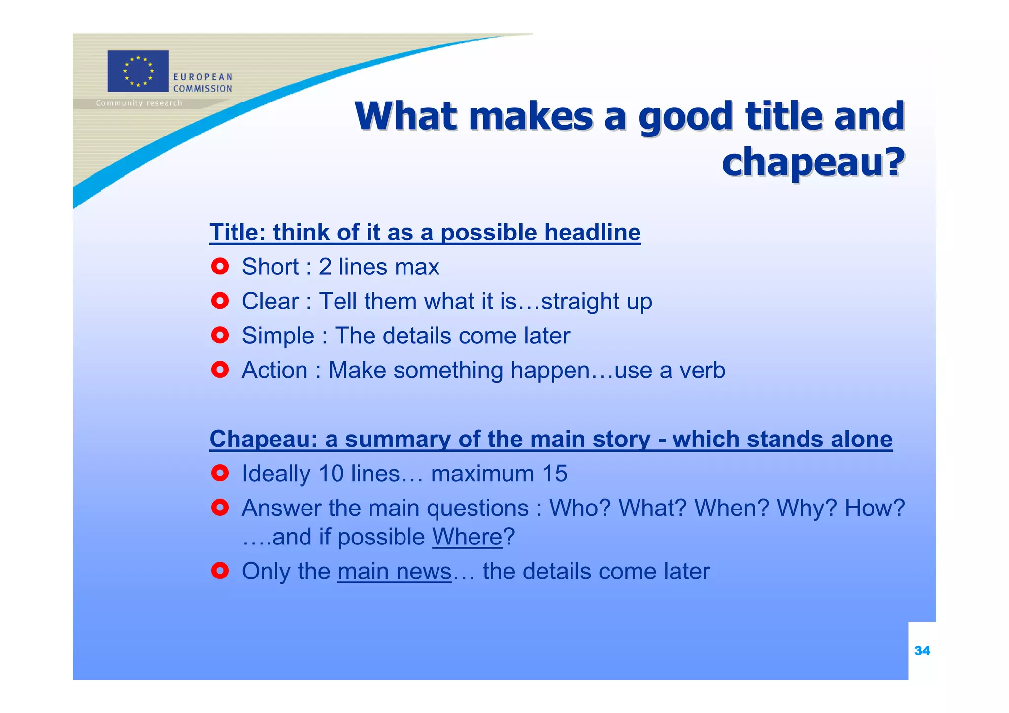 What makes a good title and
                            chapeau?
Title: think of it as a possible headline
   Short : 2 lines max
   Clear : Tell them what it is…straight up
   Simple : The details come later
   Action : Make something happen…use a verb

Chapeau: a summary of the main story - which stands alone
  Ideally 10 lines… maximum 15
  Answer the main questions : Who? What? When? Why? How?
  ….and if possible Where?
  Only the main news… the details come later


                                                            34
 