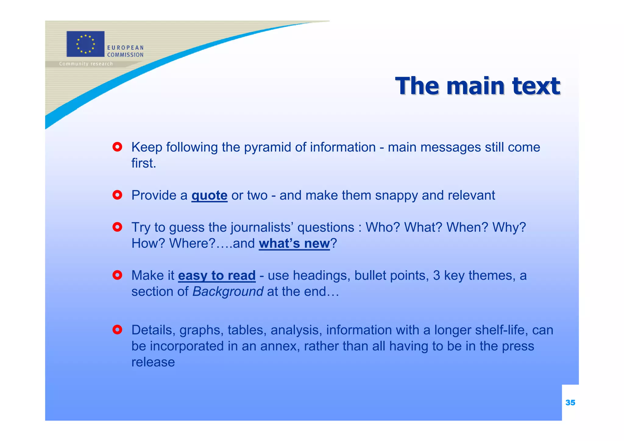 The main text

Keep following the pyramid of information - main messages still come
first.

Provide a quote or two - and make them snappy and relevant

Try to guess the journalists’ questions : Who? What? When? Why?
How? Where?….and what’s new?

Make it easy to read - use headings, bullet points, 3 key themes, a
section of Background at the end…

Details, graphs, tables, analysis, information with a longer shelf-life, can
be incorporated in an annex, rather than all having to be in the press
release

                                                                               35
 