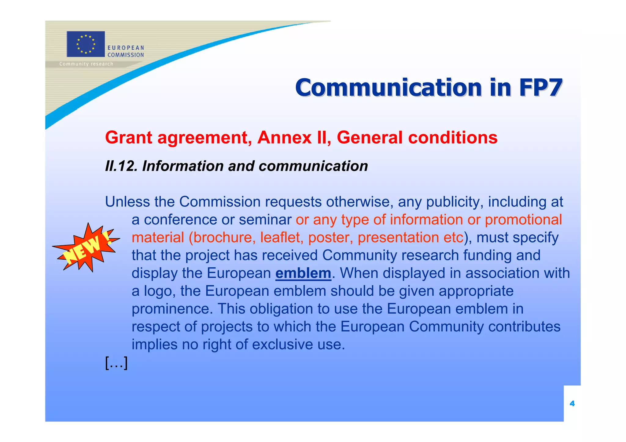Communication in FP7

     Grant agreement, Annex II, General conditions
     II.12. Information and communication

     Unless the Commission requests otherwise, any publicity, including at
         a conference or seminar or any type of information or promotional
      ! material (brochure, leaflet, poster, presentation etc), must specify
   w
Ne       that the project has received Community research funding and
         display the European emblem. When displayed in association with
         a logo, the European emblem should be given appropriate
         prominence. This obligation to use the European emblem in
         respect of projects to which the European Community contributes
         implies no right of exclusive use.
     […]

                                                                           4
 