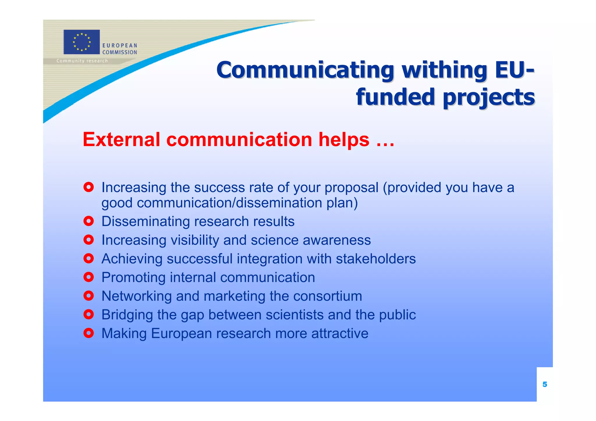 Communicating withing EU-
                             funded projects
External communication helps …

 Increasing the success rate of your proposal (provided you have a
 good communication/dissemination plan)
 Disseminating research results
 Increasing visibility and science awareness
 Achieving successful integration with stakeholders
 Promoting internal communication
 Networking and marketing the consortium
 Bridging the gap between scientists and the public
 Making European research more attractive


                                                                     5
 