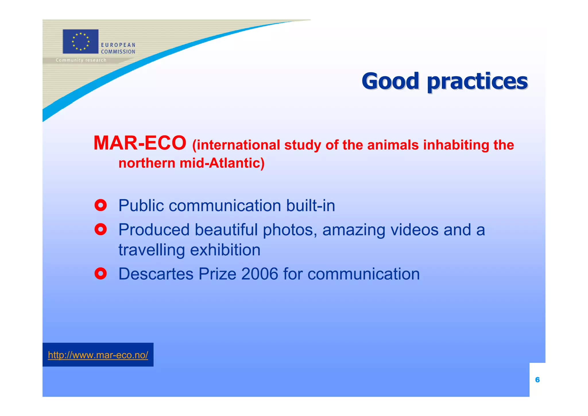 Good practices

         MAR-ECO (international study of the animals inhabiting the
               northern mid-Atlantic)


               Public communication built-in
               Produced beautiful photos, amazing videos and a
               travelling exhibition
               Descartes Prize 2006 for communication



http://www.mar-eco.no/

                                                                      6
 