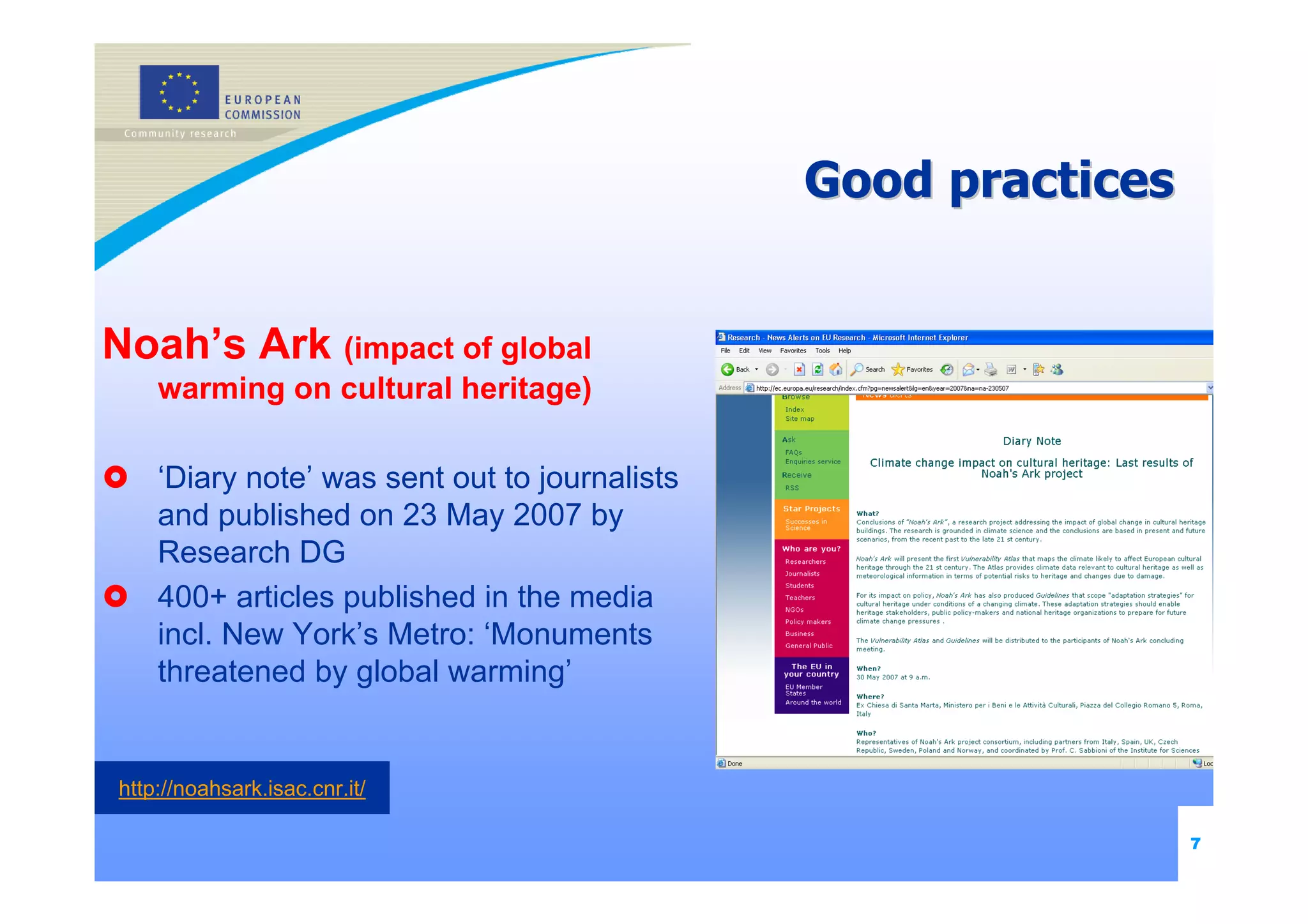 Good practices


Noah’s Ark (impact of global
    warming on cultural heritage)

    ‘Diary note’ was sent out to journalists
    and published on 23 May 2007 by
    Research DG
    400+ articles published in the media
    incl. New York’s Metro: ‘Monuments
    threatened by global warming’


http://noahsark.isac.cnr.it/

                                                                7
 