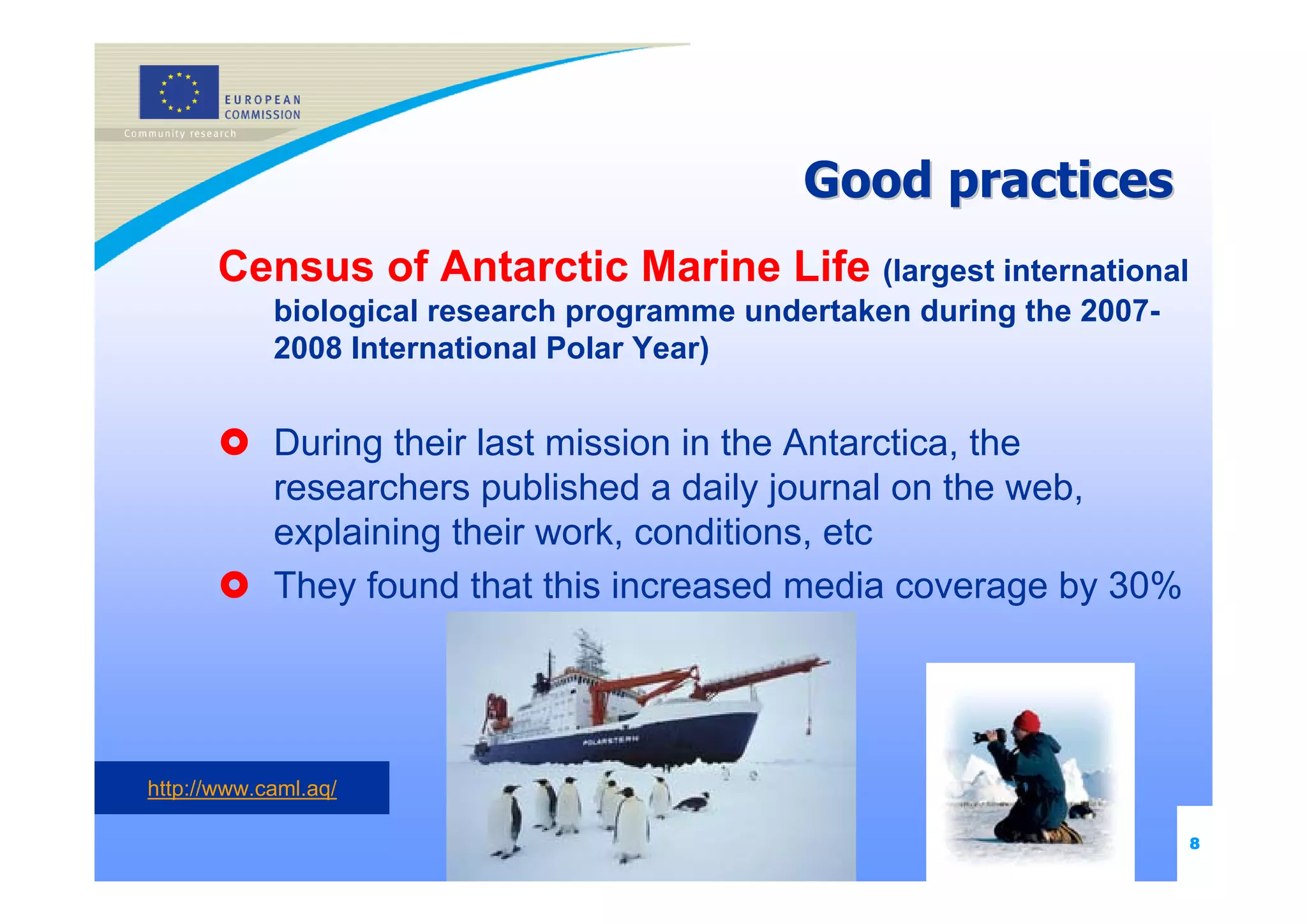 Good practices
       Census of Antarctic Marine Life (largest international
            biological research programme undertaken during the 2007-
            2008 International Polar Year)


            During their last mission in the Antarctica, the
            researchers published a daily journal on the web,
            explaining their work, conditions, etc
            They found that this increased media coverage by 30%




http://www.caml.aq/

                                                                        8
 