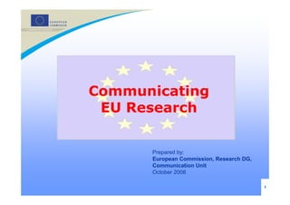 Communicating
 EU Research


      Prepared by:
      European Commission, Research DG,
      Communication Unit
      October 2008

                                          1
 