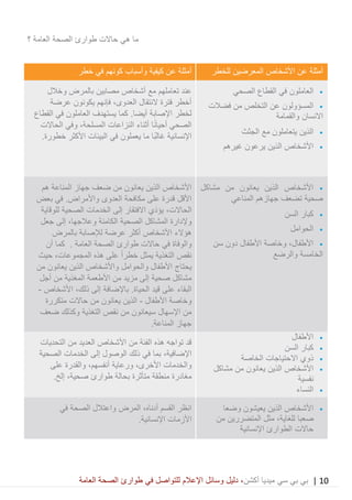 10|‫ميديا‬ ‫سي‬ ‫بي‬ ‫بي‬‫أكشن‬‫وسائ‬ ‫دليل‬ ،‫في‬ ‫للتواصل‬ ‫اإلعالم‬ ‫ل‬‫العامة‬ ‫الصحة‬ ‫طوارئ‬
‫حاالت‬ ‫هي‬ ‫ما‬‫العامة‬ ‫الصحة‬ ‫طوارئ‬‫؟‬
‫للخطر‬ ‫المعرضين‬ ‫األشخاص‬ ‫عن‬ ‫أمثلة‬‫كيفية‬ ‫عن‬ ‫أمثلة‬‫وأسباب‬‫خطر‬ ‫في‬ ‫كونهم‬
•‫العاملون‬‫ا‬ ‫في‬‫الصحي‬ ‫لقطاع‬
•‫من‬ ‫التخلص‬ ‫عن‬ ‫المسؤولون‬‫فضالت‬
‫االنسان‬‫والقمامة‬
•‫الذين‬‫الجثث‬ ‫مع‬ ‫يتعاملون‬
•‫الذين‬ ‫األشخاص‬‫يرعون‬‫غيرهم‬
‫و‬ ‫بالمرض‬ ‫مصابين‬ ‫أشخاص‬ ‫مع‬ ‫تعاملهم‬ ‫عند‬‫خالل‬
‫عرضة‬ ‫يكونون‬ ‫فإنهم‬ ،‫العدوى‬ ‫النتقال‬ ‫فترة‬ ‫أخطر‬
‫ي‬ ‫كما‬ .‫أيضا‬ ‫اإلصابة‬ ‫لخطر‬‫ستهدف‬‫العامل‬‫و‬‫ن‬‫في‬‫القطاع‬
‫النزاعات‬ ‫أثناء‬ ‫ا‬ً‫ن‬‫أحيا‬ ‫الصحي‬،‫المسلحة‬‫الحاالت‬ ‫وفي‬
‫يعملون‬ ‫ما‬ ‫ًا‬‫ب‬‫غال‬ ‫اإلنسانية‬.‫خطورة‬ ‫األكثر‬ ‫البيئات‬ ‫في‬
•‫مشاكل‬ ‫من‬ ‫يعانون‬ ‫الذين‬ ‫األشخاص‬
‫المناعي‬ ‫جهازهم‬ ‫تضعف‬ ‫صحية‬
•‫السن‬ ‫كبار‬
•‫الحوامل‬
•‫سن‬ ‫دون‬ ‫األطفال‬ ‫وخاصة‬ ،‫األطفال‬
‫والرضع‬ ‫الخامسة‬
‫هم‬ ‫المناعة‬ ‫جهاز‬ ‫ضعف‬ ‫من‬ ‫يعانون‬ ‫الذين‬ ‫األشخاص‬
‫بعض‬ ‫في‬ .‫واألمراض‬ ‫العدوى‬ ‫مكافحة‬ ‫على‬ ‫قدرة‬ ‫األقل‬
،‫الحاالت‬‫َي‬‫د‬‫يؤ‬‫االفتق‬‫ار‬‫للوقاية‬ ‫الصحية‬ ‫الخدمات‬ ‫إلى‬
‫وإلدارة‬‫الصحية‬ ‫المشاكل‬‫الكامنة‬‫وعالجها‬،‫جعل‬ ‫إلى‬
‫هؤالء‬‫بالمرض‬ ‫لإلصابة‬ ‫عرضة‬ ‫أكثر‬ ‫األشخاص‬
‫حاالت‬ ‫في‬ ‫والوفاة‬‫العامة‬ ‫الصحة‬ ‫طوارئ‬‫أن‬ ‫كما‬ .
ً‫ا‬‫خطر‬ ‫يمثل‬ ‫التغذية‬ ‫نقص‬‫هذه‬ ‫على‬،‫المجموعات‬‫حيث‬
‫من‬ ‫يعانون‬ ‫الذين‬ ‫واألشخاص‬ ‫والحوامل‬ ‫األطفال‬ ‫يحتاج‬
‫األ‬ ‫من‬ ‫مزيد‬ ‫إلى‬ ‫صحية‬ ‫مشاكل‬‫طعم‬‫ة‬‫المغذي‬‫ة‬‫أجل‬ ‫من‬
‫قيد‬ ‫على‬ ‫البقاء‬‫باإلضاف‬ .‫الحياة‬‫ة‬‫إلى‬،‫ذلك‬‫األشخاص‬-
‫وخاصة‬‫األطفال‬-‫متكررة‬ ‫حاالت‬ ‫من‬ ‫يعانون‬ ‫الذين‬
‫ضعف‬ ‫وكذلك‬ ‫التغذية‬ ‫نقص‬ ‫من‬ ‫سيعانون‬ ‫اإلسهال‬ ‫من‬
.‫المناعة‬ ‫جهاز‬
•‫األطفال‬
•‫السن‬ ‫كبار‬
•‫الخاصة‬ ‫االحتياجات‬ ‫ذوي‬
•‫األشخاص‬‫الذين‬‫مشاكل‬ ‫من‬ ‫يعانون‬
‫نفسية‬
•‫النساء‬
‫التحديات‬ ‫من‬ ‫العديد‬ ‫األشخاص‬ ‫من‬ ‫الفئة‬ ‫هذه‬ ‫تواجه‬ ‫قد‬
،‫اإلضافية‬‫الصحية‬ ‫الخدمات‬ ‫إلى‬ ‫الوصول‬ ‫ذلك‬ ‫في‬ ‫بما‬
‫والخدمات‬،‫األخرى‬‫ورعاية‬،‫أنفسهم‬‫على‬ ‫والقدرة‬
‫طوارئ‬ ‫بحالة‬ ‫متأثرة‬ ‫منطقة‬ ‫مغادرة‬،‫صحية‬.‫إلخ‬
•‫األشخاص‬‫وضع‬ ‫يعيشون‬ ‫الذين‬‫ا‬
‫صعب‬‫ا‬،‫للغاية‬‫مثل‬‫من‬ ‫المتضررين‬
‫اإلنسانية‬ ‫الطوارئ‬ ‫حاالت‬
‫في‬ ‫الصحة‬ ‫واعتالل‬ ‫المرض‬ ،‫أدناه‬ ‫القسم‬ ‫انظر‬
.‫اإلنسانية‬ ‫األزمات‬
 