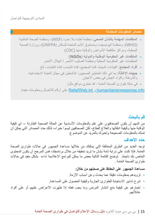 15|‫ميديا‬ ‫سي‬ ‫بي‬ ‫بي‬‫أكشن‬‫وسائ‬ ‫دليل‬ ،‫في‬ ‫للتواصل‬ ‫اإلعالم‬ ‫ل‬‫العامة‬ ‫الصحة‬ ‫طوارئ‬
‫للتواصل‬ ‫التوجيهية‬ ‫المبادئ‬
‫بالبحث‬ ‫قم‬
‫الصح‬ ‫يكون‬ ‫أن‬ ‫المهم‬ ‫من‬‫ا‬‫األساسية‬ ‫بالمعلومات‬ ‫علم‬ ‫على‬ ‫فيون‬‫عن‬‫الطارئة‬ ‫الصحية‬ ‫الحالة‬–‫اي‬‫كيفية‬
‫والعالج‬ ‫انتقالها‬ ‫وكيفية‬ ‫منها‬ ‫الوقاية‬‫المتاح‬-‫الصح‬ ‫لكن‬‫ا‬‫خبراء‬ ‫ليسوا‬ ‫فيين‬،‫لذلك‬‫المصادر‬ ‫حدد‬‫أن‬ ‫يمكن‬ ‫التي‬
‫و‬ ‫الصحيحة‬ ‫بالمعلومات‬ ‫َك‬‫د‬‫تم‬‫ب‬ ‫تخبرك‬.‫الموضوع‬ ‫عن‬ ‫المزيد‬
‫األ‬ ‫د‬َ‫حد‬‫هداف‬
‫حاالت‬ ‫في‬ ‫الجمهور‬ ‫مساعدة‬ ‫خاللها‬ ‫من‬ ‫يمكنك‬ ‫التي‬ ‫المختلفة‬ ‫الطرق‬ ‫من‬ ‫العديد‬ ‫توجد‬‫الصحة‬ ‫طوارئ‬
‫العامة‬.‫ف‬‫كنت‬ ‫إذا‬‫تامة‬ ‫دراية‬ ‫على‬‫خالل‬ ‫من‬ ‫تحقيقه‬ ‫تريد‬ ‫ما‬ ‫بشأن‬،‫برنامجك‬‫الم‬ ‫يكون‬ ‫أن‬ ‫المرجح‬ ‫فمن‬‫حتوى‬
َ‫ض‬‫تو‬ .‫ا‬ً‫ناجح‬ ‫بك‬ ‫الخاص‬‫بعض‬ ‫التالية‬ ‫القائمة‬ ‫ح‬‫ما‬‫اإلعالمية‬ ‫للبرامج‬ ‫يمكن‬‫اداءه‬‫حاالت‬ ‫في‬ ‫مفيد‬ ‫بشكل‬
‫العامة‬ ‫الصحة‬ ‫طوارئ‬.
:‫خالل‬ ‫من‬ ‫صحتهم‬ ‫على‬ ‫الحفاظ‬ ‫على‬ ‫الجمهور‬ ‫مساعدة‬
•‫و‬ ‫يحدث‬ ‫عما‬ ‫دقيقة‬ ‫بمعلومات‬ ‫تزويدهم‬‫عن‬.‫األزمة‬ ‫أسباب‬
•‫وك‬ ‫الجارية‬ ‫للطوارئ‬ ‫االستجابة‬ ‫تدابير‬ ‫شرح‬.‫المساعدة‬ ‫على‬ ‫الحصول‬ ‫يفية‬
•‫أفراد‬ ‫على‬ ‫أو‬ ‫عليهم‬ ‫األعراض‬ ‫ظهرت‬ ‫إذا‬ ‫فعله‬ ‫يجب‬ ‫وما‬ ‫المرض‬ ‫انتشار‬ ‫منع‬ ‫كيفية‬ ‫عن‬ ‫إخبارهم‬
.‫عائالتهم‬
‫المحتملة‬ ‫المعلومات‬ ‫مصادر‬
•‫ال‬:‫الصحي‬ ‫بالشأن‬ ‫ة‬َ‫م‬‫المهت‬ ‫منظمات‬‫حدود‬ ‫بال‬ ‫أطباء‬ ‫منظمة‬MSF))‫العالمية‬ ‫الصحة‬ ‫ومنظمة‬ ،
WHO))‫للسكان‬ ‫المتحدة‬ ‫األمم‬ ‫وصندوق‬ ،‫اليونيسيف‬ ‫ومنظمة‬ ،UNFPA))‫الصحة‬ ‫ووزارة‬ ،
‫منها‬ ‫والوقاية‬ ‫األمراض‬ ‫مكافحة‬ ‫ومراكز‬ ،‫المحلية‬(CDC.)
•‫والدولية‬ ‫الوطنية‬ ‫الحكومية‬ ‫غير‬ ‫المنظمات‬(NGOs:)
‫ا‬‫و‬ ‫المحلية‬ ‫الحكومية‬ ‫غير‬ ‫لمنظمات‬‫منظمة‬‫األحمر‬ ‫الهالل‬ / ‫األحمر‬ ‫الصليب‬
•:‫المجتمع‬ ‫أفراد‬.‫إلخ‬ ،‫النقابات‬ ‫قادة‬ ،‫الشباب‬ ‫قادة‬ ،‫المجتمع‬ ‫قادة‬ ،‫الدينية‬ ‫القيادات‬
•‫جبه‬‫ات‬:‫اإلغاثة‬،‫االجتماعية‬ ‫التعبئة‬ ‫مجال‬ ‫في‬ ‫الناشطين‬ ،‫الصحيين‬ ‫العاملين‬ ‫ذلك‬ ‫في‬ ‫بما‬
‫بعض‬ ‫في‬ ‫الجيش‬ ‫وأفراد‬ ،‫والشرطة‬‫األحيان‬.
•‫حالة‬ ‫في‬‫العامة‬ ‫الصحة‬ ‫طوارئ‬‫مواقع‬ ‫تحتوي‬ ‫قد‬ ،‫مثل‬:
humanitarianresponse.info‫و‬ReliefWeb.int.‫مفيدة‬ ‫ومعلومات‬ ‫لالتصال‬ ‫أرقام‬ ‫على‬
 