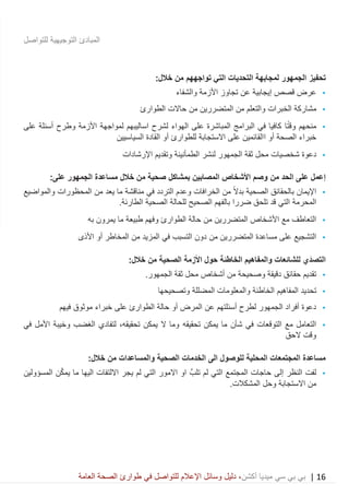 16|‫ميديا‬ ‫سي‬ ‫بي‬ ‫بي‬‫أكشن‬‫وسائ‬ ‫دليل‬ ،‫في‬ ‫للتواصل‬ ‫اإلعالم‬ ‫ل‬‫العامة‬ ‫الصحة‬ ‫طوارئ‬
‫للتواصل‬ ‫التوجيهية‬ ‫المبادئ‬
‫تحفيز‬‫التي‬ ‫التحديات‬ ‫لمجابهة‬ ‫الجمهور‬‫ت‬‫واجه‬‫هم‬:‫خالل‬ ‫من‬
•‫والشفاء‬ ‫األزمة‬ ‫تجاوز‬ ‫عن‬ ‫إيجابية‬ ‫قصص‬ ‫عرض‬
•‫الخ‬ ‫مشاركة‬‫الطوارئ‬ ‫حاالت‬ ‫من‬ ‫المتضررين‬ ‫من‬ ‫والتعلم‬ ‫برات‬
•‫ا‬ً‫ت‬‫وق‬ ‫منحهم‬‫لمواجهة‬ ‫اساليبهم‬ ‫لشرح‬ ‫الهواء‬ ‫على‬ ‫المباشرة‬ ‫البرامج‬ ‫في‬ ‫كافيا‬‫على‬ ‫أسئلة‬ ‫وطرح‬ ‫األزمة‬
‫أو‬ ‫الصحة‬ ‫خبراء‬‫ا‬‫السياسيين‬ ‫القادة‬ ‫أو‬ ‫للطوارئ‬ ‫االستجابة‬ ‫على‬ ‫القائمين‬
•‫شخصيات‬ ‫دعوة‬‫الجمهور‬ ‫ثقة‬ ‫محل‬‫اإل‬ ‫وتقديم‬ ‫الطمأنينة‬ ‫لنشر‬‫رشادات‬
‫من‬ ‫الحد‬ ‫على‬ ‫إعمل‬:‫على‬ ‫الجمهور‬ ‫مساعدة‬ ‫خالل‬ ‫من‬ ‫صحية‬ ‫بمشاكل‬ ‫المصابين‬ ‫األشخاص‬ ‫وصم‬
•‫الخرافات‬ ‫من‬ ً‫ال‬‫بد‬ ‫الصحية‬ ‫بالحقائق‬ ‫اإليمان‬‫و‬‫في‬ ‫التردد‬ ‫عدم‬‫من‬ ‫يعد‬ ‫ما‬ ‫مناقشة‬‫المحظورات‬‫والمواضيع‬
‫المحرمة‬‫الصحية‬ ‫للحالة‬ ‫الصحيح‬ ‫بالفهم‬ ‫ضررا‬ ‫تلحق‬ ‫قد‬ ‫التي‬‫الطارئة‬.
•‫األ‬ ‫مع‬ ‫التعاطف‬‫به‬ ‫يمرون‬ ‫ما‬ ‫طبيعة‬ ‫وفهم‬ ‫الطوارئ‬ ‫حالة‬ ‫من‬ ‫المتضررين‬ ‫شخاص‬
•‫المتضررين‬ ‫مساعدة‬ ‫على‬ ‫التشجيع‬‫من‬‫األذى‬ ‫أو‬ ‫المخاطر‬ ‫من‬ ‫المزيد‬ ‫في‬ ‫التسبب‬ ‫دون‬
:‫خالل‬ ‫من‬ ‫الصحية‬ ‫األزمة‬ ‫حول‬ ‫الخاطئة‬ ‫والمفاهيم‬ ‫للشائعات‬ ‫َي‬‫د‬‫التص‬
•‫أشخاص‬ ‫من‬ ‫وصحيحة‬ ‫دقيقة‬ ‫حقائق‬ ‫تقديم‬‫الجمهور‬ ‫ثقة‬ ‫محل‬.
•‫المفاهيم‬ ‫تحديد‬‫المضللة‬ ‫والمعلومات‬ ‫الخاطئة‬‫وتصحيح‬‫ها‬
•‫أسئلتهم‬ ‫لطرح‬ ‫الجمهور‬ ‫أفراد‬ ‫دعوة‬‫عن‬‫فيهم‬ ‫موثوق‬ ‫خبراء‬ ‫على‬ ‫الطوارئ‬ ‫حالة‬ ‫أو‬ ‫المرض‬
•‫التوقعات‬ ‫مع‬ ‫التعامل‬‫شأن‬ ‫في‬‫يمكن‬ ‫ما‬‫تحقيقه‬‫في‬ ‫األمل‬ ‫وخيبة‬ ‫الغضب‬ ‫لتفادي‬ ،‫تحقيقه‬ ‫يمكن‬ ‫ال‬ ‫وما‬
‫الحق‬ ‫وقت‬
‫الخدم‬ ‫الى‬ ‫للوصول‬ ‫المحلية‬ ‫المجتمعات‬ ‫مساعدة‬‫الصحية‬ ‫ات‬‫والمساعدات‬:‫خالل‬ ‫من‬
•‫إلى‬ ‫النظر‬ ‫لفت‬‫لم‬ ‫التي‬ ‫المجتمع‬ ‫حاجات‬َّ‫تلب‬ّ‫ك‬‫يم‬ ‫ما‬ ‫اليها‬ ‫االلتفات‬ ‫يجر‬ ‫لم‬ ‫التي‬ ‫االمور‬ ‫او‬‫ن‬‫المسؤولين‬
‫المشكالت‬ ‫وحل‬ ‫االستجابة‬ ‫من‬.
 