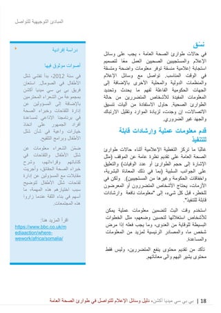 18|‫ميديا‬ ‫سي‬ ‫بي‬ ‫بي‬‫أكشن‬‫وسائ‬ ‫دليل‬ ،‫في‬ ‫للتواصل‬ ‫اإلعالم‬ ‫ل‬‫العامة‬ ‫الصحة‬ ‫طوارئ‬
‫للتواصل‬ ‫التوجيهية‬ ‫المبادئ‬
‫نس‬‫ق‬
‫حاالت‬ ‫في‬‫العامة‬ ‫الصحة‬ ‫طوارئ‬‫وسائل‬ ‫على‬ ‫يجب‬ ،
‫لتصميم‬ ‫ًا‬‫ع‬‫م‬ ‫العمل‬ ‫الصحيين‬ ‫والمستجيبين‬ ‫اإلعالم‬
‫استجابة‬‫إعالمية‬‫ومتسقة‬ ‫واضحة‬ ‫معلومات‬ ‫توفر‬ ‫منسقة‬
‫اإلعالم‬ ‫وسائل‬ ‫مع‬ ‫تواصل‬ .‫المناسب‬ ‫الوقت‬ ‫في‬
‫إلى‬ ‫باإلضافة‬ ‫األخرى‬ ‫والمحلية‬ ‫الدولية‬ ‫والمنظمات‬
‫وت‬ ‫يحدث‬ ‫ما‬ ‫لفهم‬ ‫الفاعلة‬ ‫الحكومية‬ ‫الجهات‬‫حديد‬
‫حالة‬ ‫من‬ ‫المتضررين‬ ‫لألشخاص‬ ‫المفيدة‬ ‫المعلومات‬
.‫الصحية‬ ‫الطوارئ‬‫االستفادة‬ ‫حاول‬‫من‬‫تنسيق‬ ‫آليات‬
،‫االتصاالت‬،‫وجدت‬ ‫إن‬‫االرتباك‬ ‫وتقليل‬ ‫الموارد‬ ‫لزيادة‬
‫والجهد‬.‫الضروري‬ ‫غير‬
‫و‬ ‫عملية‬ ‫معلومات‬ ‫قدم‬‫إ‬‫رشادات‬‫قابلة‬
‫للتنفيذ‬
‫حاالت‬ ‫أثناء‬ ‫اإلعالمية‬ ‫التغطية‬ ‫تركز‬ ‫ما‬ ‫ًا‬‫ب‬‫غال‬‫طوا‬‫رئ‬
‫الصحة‬‫العامة‬‫على‬‫نظرة‬ ‫تقديم‬‫(مثل‬ ‫الموقف‬ ‫عن‬ ‫عامة‬
)‫الوفيات‬ ‫عدد‬ ‫أو‬ ‫الطوارئ‬ ‫حجم‬ ‫إلى‬ ‫اإلشارة‬‫والتعليق‬
‫المعاناة‬ ‫ذلك‬ ‫في‬ ‫(بما‬ ‫السلبية‬ ‫الجوانب‬ ‫على‬،‫البشرية‬
‫و‬‫اخفاقات‬‫الحكومة‬‫وغيرها‬‫في‬ ‫ولكن‬ .)‫المستجيبين‬ ‫من‬
،‫األزمات‬‫المعرضون‬ ‫أو‬ ‫المتضررون‬ ‫األشخاص‬ ‫يحتاج‬
،‫للخطر‬‫ك‬ ‫قبل‬‫ل‬،‫شيء‬‫"معلومات‬ ‫إلى‬‫و‬ ‫نافعة‬‫ارشادات‬
‫قابلة‬."‫للتنفيذ‬
‫يمكن‬ ‫عملية‬ ‫معلومات‬ ‫لتضمين‬ ‫البث‬ ‫وقت‬ ‫استخدم‬
‫الخطوات‬ ‫مثل‬ ،‫وضعهم‬ ‫لتحسين‬ ‫استغاللها‬ ‫لألشخاص‬
‫من‬ ‫للوقاية‬ ‫البسيطة‬،‫العدوى‬‫مرض‬ ‫إذا‬ ‫فعله‬ ‫يجب‬ ‫وما‬
‫شخص‬‫والمصادر‬ ،‫ما‬‫المعلومات‬ ‫من‬ ‫لمزيد‬ ‫الرئيسية‬
.‫والمساعدة‬
‫تقدي‬ ‫من‬ ‫تأكد‬‫محتوى‬ ‫م‬‫ال‬ ‫ينفع‬،‫متضررين‬‫فقط‬ ‫وليس‬
‫محتوى‬‫معاناتهم‬ ‫والى‬ ‫اليهم‬ ‫يشير‬.
‫إفرادية‬ ‫دراسة‬
‫موث‬ ‫أصوات‬‫فيها‬ ‫وق‬
‫سنة‬ ‫في‬2012‫شلل‬ ‫تفشي‬ ‫بدأ‬ ،
‫استعان‬ .‫الصومال‬ ‫في‬ ‫األطفال‬
‫أكشن‬ ‫ميديا‬ ‫سي‬ ‫بي‬ ‫بي‬ ‫فريق‬
‫المحترمين‬ ‫الشعراء‬ ‫من‬ ‫بمجموعة‬
‫عن‬ ‫المسؤولين‬ ‫إلى‬ ‫باإلضافة‬
‫الصحة‬ ‫وخبراء‬ ‫اللقاحات‬ ‫إدارة‬
‫لمساعدة‬ ‫اإلذاعي‬ ‫برنامجنا‬ ‫في‬
‫اتخاذ‬ ‫على‬ ‫الجمهور‬ ‫أفراد‬
‫شلل‬ ‫شأن‬ ‫في‬ ‫واعية‬ ‫خيارات‬
‫وبر‬ ‫األطفال‬.‫التلقيح‬ ‫امج‬
‫عن‬ ‫معلومات‬ ‫الشعراء‬ َ‫ّن‬‫م‬‫ض‬
‫في‬ ‫واللقاحات‬ ‫األطفال‬ ‫شلل‬
‫وشرح‬ ،‫وقراءاتهم‬ ‫كتاباتهم‬
‫جريت‬‫وا‬ ،‫الحقائق‬ ‫الصحة‬ ‫خبراء‬
‫إدارة‬ ‫عن‬ ‫المسؤولين‬ ‫مع‬ ‫مقابالت‬
‫لتوضيح‬ ‫األطفال‬ ‫شلل‬ ‫لقاحات‬
‫ما‬ ،‫المهمة‬ ‫هذه‬ ‫اختيارهم‬ ‫سبب‬
‫زاروا‬ ‫عندما‬ ‫الثقة‬ ‫بناء‬ ‫في‬ ‫أسهم‬
.‫المجتمعات‬ ‫هذه‬
‫ا‬ ‫اقرأ‬:‫هنا‬ ‫لمزيد‬
https://www.bbc.co.uk/m
ediaaction/where-
wework/africa/somalia/
o-
 