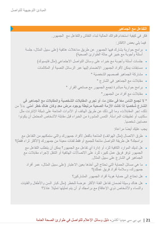 21|‫ميديا‬ ‫سي‬ ‫بي‬ ‫بي‬‫أكشن‬‫وسائ‬ ‫دليل‬ ،‫في‬ ‫للتواصل‬ ‫اإلعالم‬ ‫ل‬‫العامة‬ ‫الصحة‬ ‫طوارئ‬
‫للتواصل‬ ‫التوجيهية‬ ‫المبادئ‬
‫الجماهير‬ ‫مع‬ ‫التفاعل‬
‫مع‬ ‫والتفاعل‬ ‫النقاش‬ ‫لبناء‬ ‫الحالية‬ ‫قنواتك‬ ‫استخدام‬ ‫كيفية‬ ‫في‬ ‫فكر‬.‫الجمهور‬
‫فيما‬:‫االفكار‬ ‫بعض‬ ‫يلي‬
•‫حوارية‬ ‫برامج‬‫يشا‬‫ع‬ ‫الجمهور‬ ‫فيها‬ ‫رك‬‫سبيل‬ ‫(على‬ ‫هاتفية‬ ‫مداخالت‬ ‫طريق‬ ‫ن‬،‫المثال‬‫جلسة‬
)‫الصحية‬ ‫الطوارئ‬ ‫حالة‬ ‫في‬ ‫خبير‬ ‫مع‬ ‫وأجوبة‬ ‫أسئلة‬
•)‫فايسبوك‬ ‫(مثل‬ ‫االجتماعي‬ ‫التواصل‬ ‫وسائل‬ ‫على‬ ‫خبراء‬ ‫مع‬ ‫وأجوبة‬ ‫أسئلة‬ ‫جلسات‬
•‫المكالمات‬ ‫أو‬ ‫النصية‬ ‫الرسائل‬ ‫عبر‬ ‫إليها‬ ‫االنضمام‬ ‫الجمهور‬ ‫ألفراد‬ ‫يمكن‬ ‫مسابقات‬
•‫مشار‬* ‫َة‬‫ي‬‫الشخص‬ ‫قصصهم‬ ‫الجماهير‬ ‫كة‬
•* ‫الشارع‬ ‫في‬ ‫الجماهير‬ ‫مع‬ ‫مقابالت‬
•‫برامج‬‫حوارية‬‫مباشرة‬‫تجمع‬‫الجمهور‬‫مع‬‫صانعي‬‫القرار‬*
•‫الجمهور‬ ‫من‬ ‫أفراد‬ ‫مع‬ ‫مقابالت‬*
*‫مكان‬ ‫في‬ ‫ا‬ً‫ع‬‫م‬ ‫الناس‬ ‫تجمع‬ ‫ال‬،‫ما‬‫الشخصية‬ ‫المقابالت‬ ‫تجري‬ ‫أو‬‫والمقابالت‬‫في‬ ‫الجماهير‬ ‫مع‬
‫األز‬ ‫كانت‬ ‫إذا‬ ‫ا‬ً‫ي‬‫شخص‬ ‫الشارع‬‫معد‬ ‫مرض‬ ‫بوجود‬ ‫مرتبطة‬ ‫الصحية‬ ‫مة‬‫أمني‬ ‫خطر‬ ‫هناك‬ ‫وكان‬‫من‬ ً‫ال‬‫بد‬ .
،‫ذلك‬‫إجر‬،‫المقابالت‬‫مثل‬ ‫اإلنترنت‬ ‫شبكة‬ ‫على‬ ‫المتاحة‬ ‫األدوات‬ ‫أو‬ ‫الهاتف‬ ‫طريق‬ ‫عن‬ ‫ذلك‬ ‫إلى‬ ‫وما‬
‫يكونوا‬ ‫أن‬ ‫المحتمل‬ ‫األشخاص‬ ‫مقابلة‬ ‫قبل‬ ‫الخبراء‬ ‫من‬ ‫المشورة‬ ‫التمس‬ .‫المراسلة‬ ‫تطبيقات‬ ‫أو‬ ‫سكايب‬
.‫شخصيا‬ ‫مصابين‬
‫يجب‬:‫مراعاة‬ ‫ًا‬‫ض‬‫أي‬ ‫عليك‬
•‫ال‬ )‫الهواتف‬ ‫(مثل‬ ‫االتصال‬ ‫طرق‬‫أل‬ ‫بالفعل‬ ‫متاحة‬‫مع‬ ‫التفاعل‬ ‫من‬ ‫ستمكنهم‬ ‫والتي‬ ‫جمهورك‬ ‫فراد‬
‫فقط)؟‬ ‫ثراء‬ ‫(األكثر‬ ‫جمهورك‬ ‫من‬ ‫معينة‬ ‫لفئات‬ ‫فقط‬ ‫أو‬ ‫للجميع‬ ‫متاحة‬ ‫التواصل‬ ‫طريقة‬ ‫هل‬ ‫برامجك؟‬
•‫أن‬ ‫يمكن‬ ‫الجمهور؟‬ ‫مع‬ ‫تفاعل‬ ‫أي‬ ‫إدارة‬ ‫أو‬ ‫د‬َ‫للر‬ ‫الكافية‬ ‫الموارد‬ ‫لديك‬ ‫هل‬‫مع‬ ‫التفاعل‬ ‫يتطلب‬
‫على‬ َ‫د‬‫للر‬ ،‫كبير‬ ‫عمل‬ ‫فريق‬ ‫توفر‬ ‫الجمهور‬‫االتصاالت‬‫مع‬ ‫مقابالت‬ ‫إلجراء‬ ‫التنقل‬ ‫أو‬ ‫الهاتفية‬
.‫المثال‬ ‫سبيل‬ ‫على‬ ‫الشارع‬ ‫في‬ ‫الجماهير‬
•‫تحتاج‬ ‫التي‬ ‫الحماية‬ ‫مسائل‬ ‫هي‬ ‫ما‬‫أخذه‬ ‫إلى‬‫ا‬‫سبيل‬ ‫(على‬ ‫االعتبار‬ ‫بعين‬،‫المثال‬‫أفراد‬ ‫عمر‬
،‫جمهورك‬‫عملك)؟‬ ‫فريق‬ ‫أفراد‬ ‫وسالمة‬
•‫ه‬‫المشاركين؟‬ ‫الجمهور‬ ‫أفراد‬ ‫هوية‬ ‫حماية‬ ‫إلى‬ ‫تحتاج‬ ‫ل‬
•‫لضمان‬ ‫وسيلة‬ ‫هناك‬ ‫هل‬‫تفاعل‬‫والفتيات‬ ‫واألطفال‬ ‫السن‬ ‫كبار‬ ‫(مثل‬ ‫للخطر‬ ‫عرضة‬ ‫األكثر‬ ‫الفئة‬
‫أو‬ ‫برامجك‬ ‫مع‬ )‫اإلعاقة‬ ‫ذوي‬ ‫واألشخاص‬ ‫والنساء‬‫أن‬‫عادال؟‬ ‫تمثيال‬ ‫تمثيلها‬ ‫يتم‬
 