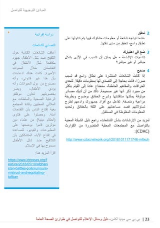 23|‫ميديا‬ ‫سي‬ ‫بي‬ ‫بي‬‫أكشن‬‫وسائ‬ ‫دليل‬ ،‫في‬ ‫للتواصل‬ ‫اإلعالم‬ ‫ل‬‫العامة‬ ‫الصحة‬ ‫طوارئ‬
‫للتواصل‬ ‫التوجيهية‬ ‫المبادئ‬
2‫ق‬َ‫ق‬‫تح‬
‫على‬ ‫تداولها‬ ‫يتم‬ ‫فيها‬ ‫مشكوك‬ ‫معلومات‬ ‫أو‬ ‫شائعة‬ ‫تواجه‬ ‫عندما‬
‫نطاق‬،‫واسع‬‫مد‬ ‫من‬ ‫تحقق‬.‫دقتها‬ ‫ى‬
3‫اعتبارك‬ ‫في‬ ‫ضع‬
‫اإلشاعة‬ ‫تداعيات‬-‫تتسبب‬ ‫أن‬ ‫يمكن‬ ‫هل‬‫األذى‬ ‫في‬‫بشكل‬
‫مباشر؟‬ ‫غير‬ ‫أو‬ ‫مباشر‬
4‫ح‬َ‫صح‬
‫تسبب‬ ‫قد‬ ‫واسع‬ ‫نطاق‬ ‫على‬ ‫المنتشرة‬ ‫الشائعات‬ ‫كانت‬ ‫إذا‬
،‫ا‬ً‫ضرر‬‫لتحدي‬ .‫دقيقة‬ ‫بمعلومات‬ ‫لها‬ ‫َي‬‫د‬‫التص‬ ‫إلى‬ ‫بحاجة‬ ‫فأنت‬
‫والمفاهيم‬ ‫الخرافات‬،‫الخاطئة‬‫بأ‬ ‫القيام‬ ‫إلى‬ ً‫ة‬‫عاد‬ ‫ستحتاج‬‫كثر‬
‫مصادر‬ ‫لديك‬ ‫أن‬ ‫من‬ ‫تأكد‬ .‫صحيحة‬ ‫غير‬ ‫أنها‬ ‫ذكر‬ ‫مجرد‬ ‫من‬
‫بوضوح‬ ‫الحقائق‬ ‫وشرح‬ ‫مناقشتها‬ ‫يمكنها‬ ‫موثوقة‬‫وبطريقة‬
‫وم‬ ‫مراعية‬‫نصفة‬‫لطرح‬ ‫وادعهم‬ ‫جمهورك‬ ‫أفراد‬ ‫مع‬ ‫تفاعل‬ .
‫قصد‬ ‫تساؤالتهم‬‫وتحديد‬ ‫بالحقائق‬ ‫الثقة‬ ‫على‬ ‫مساعدتهم‬
.‫المستقبل‬ ‫في‬ ‫المغلوطة‬ ‫المعلومات‬
‫بشأ‬ ‫االرشادات‬ ‫من‬ ‫لمزيد‬‫ن‬،‫الشائعات‬‫المعنية‬ ‫الشبكة‬ ‫دليل‬ ‫راجع‬
‫الكوارث‬ ‫من‬ ‫المتضررة‬ ‫المحلية‬ ‫المجتمعات‬ ‫مع‬ ‫بالتواصل‬
(CDAC:)
m6xuh-http://www.cdacnetwork.org/i/20181011171746
‫إفرادية‬ ‫دراسة‬
‫للشائعات‬ ‫َي‬‫د‬‫التص‬
‫حول‬ ‫الكاذبة‬ ‫الشائعات‬ ‫أعاقت‬
‫جهود‬ ‫األطفال‬ ‫شلل‬ ‫ضد‬ ‫التلقيح‬
‫في‬ ‫األطفال‬ ‫شلل‬ ‫مكافحة‬
‫السنوات‬ ‫خالل‬ ‫أفغانستان‬
‫ادعاءات‬ ‫هناك‬ ‫كانت‬ .‫األخيرة‬
‫وأنه‬ ،‫قانوني‬ ‫غير‬ ‫هذا‬ ‫بأن‬
‫من‬ ‫مصنوع‬‫الحيوانات‬ ‫بول‬‫وأنه‬
‫ويضر‬ ،‫األطفال‬ ‫يؤذي‬
‫موظفو‬ ‫تعاون‬ .‫بخصوبتهم‬
‫مع‬ ‫والسلطات‬ ‫الصحية‬ ‫الرعاية‬
‫المجتمع‬ ‫وقادة‬ ‫المحليين‬ ‫الماللي‬
‫اللقاحات‬ ‫بأن‬ ‫الناس‬ ‫إقناع‬ ‫بغية‬
.‫آمنة‬‫فتاوى‬ ‫على‬ ‫وحصلوا‬
‫دين‬ ‫علماء‬ ‫من‬ )‫دينية‬ ‫(أحكام‬
‫على‬ ‫بوضعها‬ ‫قاموا‬ ‫مؤثرين‬
‫المطبوعات‬‫للمساعدة‬ ،‫والفيديو‬
‫الم‬ ‫اآلباء‬ ‫إقناع‬ ‫في‬‫بأن‬ ‫تشككين‬
‫األطفال‬ ‫شلل‬ ‫ضد‬ ‫التالقيح‬
.‫اإلسالم‬ ‫في‬ ‫بها‬ ‫مسموح‬
:‫هنا‬ ‫المزيد‬ ‫اقرأ‬
https://www.irinnews.org/f
eature/2018/05/10/afghani
stan-battles-poliorumours-
mistrust-andnegotiating-
taliban
 