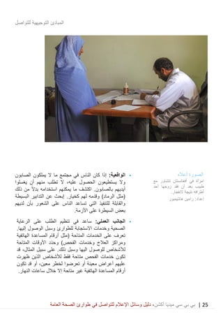 25|‫ميديا‬ ‫سي‬ ‫بي‬ ‫بي‬‫أكشن‬‫وسائ‬ ‫دليل‬ ،‫في‬ ‫للتواصل‬ ‫اإلعالم‬ ‫ل‬‫العامة‬ ‫الصحة‬ ‫طوارئ‬
‫للتواصل‬ ‫التوجيهية‬ ‫المبادئ‬
•:‫الواقعية‬‫الصابون‬ ‫يملكون‬ ‫ال‬ ‫ما‬ ‫مجتمع‬ ‫في‬ ‫الناس‬ ‫كان‬ ‫إذا‬
‫الحصول‬ ‫يستطيعون‬ ‫وال‬،‫عليه‬‫يغسلوا‬ ‫أن‬ ‫منهم‬ ‫تطلب‬ ‫ال‬
‫ذلك‬ ‫من‬ ً‫ال‬‫بد‬ ‫استخدامه‬ ‫يمكنهم‬ ‫ما‬ ‫اكتشف‬ .‫بالصابون‬ ‫أيديهم‬
‫ل‬ ‫َمه‬‫د‬‫وق‬ )‫الرماد‬ ‫(مثل‬.‫كخيار‬ ‫هم‬‫عن‬ ‫إبحث‬‫ا‬‫البسيطة‬ ‫لتدابير‬
‫لديهم‬ ‫بأن‬ ‫الشعور‬ ‫على‬ ‫الناس‬ ‫تساعد‬ ‫التي‬ ‫للتنفيذ‬ ‫والقابلة‬
‫األزمة‬ ‫على‬ ‫السيطرة‬ ‫بعض‬.
•‫العملي‬ ‫الجانب‬:‫في‬ ‫ساعد‬‫تنظيم‬‫الرعاية‬ ‫على‬ ‫الطلب‬
‫و‬ ‫للطوارئ‬ ‫االستجابة‬ ‫وخدمات‬ ‫الصحية‬‫سبل‬.‫إليها‬ ‫الوصول‬
‫المساعدة‬ ‫أرقام‬ ‫(مثل‬ ‫المتاحة‬ ‫الخدمات‬ ‫على‬ ‫تعرف‬‫الهاتفية‬
‫العالج‬ ‫ومراكز‬‫وخدمات‬‫َد‬‫د‬‫وح‬ )‫الفحص‬‫األ‬‫المتاحة‬ ‫وقات‬
‫لأل‬.‫ذلك‬ ‫وسبل‬ ‫اليها‬ ‫للوصول‬ ‫شخاص‬‫سبيل‬ ‫على‬،‫المثال‬‫قد‬
‫ظهرت‬ ‫الذين‬ ‫لألشخاص‬ ‫فقط‬ ‫متاحة‬ ‫الفحص‬ ‫خدمات‬ ‫تكون‬
‫تعرض‬ ‫أو‬ ‫معينة‬ ‫أعراض‬ ‫عليهم‬‫وا‬‫لخطر‬،‫معين‬‫تكون‬ ‫قد‬ ‫أو‬
‫الهاتفية‬ ‫المساعدة‬ ‫أرقام‬‫متاحة‬ ‫غير‬‫ساعات‬ ‫خالل‬ ‫إال‬.‫النهار‬
‫الصورة‬‫أعاله‬
‫مع‬ ‫تتشاور‬ ‫أفغانستان‬ ‫في‬ ‫امرأة‬
‫أحد‬ ‫زوجها‬ ‫فقد‬ ‫أن‬ ‫بعد‬ ‫طبيب‬
‫نت‬ ‫أطرافه‬‫يج‬.‫النفجار‬ ‫ة‬
‫هاشيمبور‬ ‫رامين‬ :‫إعداد‬
 