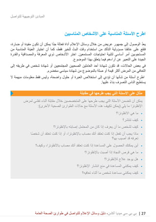 27|‫ميديا‬ ‫سي‬ ‫بي‬ ‫بي‬‫أكشن‬‫وسائ‬ ‫دليل‬ ،‫في‬ ‫للتواصل‬ ‫اإلعالم‬ ‫ل‬‫العامة‬ ‫الصحة‬ ‫طوارئ‬
‫للتواصل‬ ‫التوجيهية‬ ‫المبادئ‬
‫المناسبين‬ ‫األشخاص‬ ‫على‬ ‫المناسبة‬ ‫األسئلة‬ ‫اطرح‬
‫يع‬‫د‬‫أداة‬ ‫اإلعالم‬ ‫وسائل‬ ‫خالل‬ ‫من‬ ‫عريض‬ ‫جمهور‬ ‫إلى‬ ‫الوصول‬‫فعالة‬‫ضارة‬ ‫أو‬ ‫مفيدة‬ ‫تكون‬ ‫أن‬ ‫يمكن‬ ‫ا‬ً‫د‬‫ج‬،
‫ف‬‫عاتقنا‬ ‫على‬ ‫تقع‬‫التأكد‬ ‫مسؤولية‬‫فقط‬ ‫للخير‬ َ‫البث‬ ‫وقت‬ ‫استخدام‬ ‫من‬‫أن‬ ‫كما‬ ،َ‫ي‬‫الع‬ ‫اختيار‬‫من‬ ‫المناسبة‬ ‫نة‬
‫لتلبية‬ ‫أساسي‬ ‫أمر‬ ‫المستجوبين‬‫احتياجات‬‫والقدرة‬ ‫والمصداقية‬ ‫المعرفة‬ ‫ذوي‬ ‫األشخاص‬ ‫اختر‬ .‫المستمعين‬
‫عن‬ ‫التعبير‬ ‫على‬ ‫الجيدة‬‫أراءهم‬.‫الموضوع‬ ‫بهذا‬ ‫يتعلق‬ ‫فيما‬
‫بعض‬ ‫في‬،‫الحاالت‬‫إلى‬ ‫طريقه‬ ‫في‬ ‫شخص‬ ‫شهادة‬ ‫أو‬ ‫المجتمعيين‬ ‫الصحيين‬ ‫العاملين‬ ‫أحد‬ ‫شهادة‬ ‫تكون‬ ‫قد‬
‫التعاف‬.‫مخضرم‬ ‫سياسي‬ ‫شهادة‬ ‫من‬ ‫بالموضوع‬ ‫صلة‬ ‫أو‬ ‫قيمة‬ ‫أكثر‬ ‫المرض‬ ‫من‬ ‫ي‬
‫إلى‬ ‫تؤدي‬ ‫أن‬ ‫شأنها‬ ‫من‬ ‫أسئلة‬ ‫اطرح‬‫استخالص‬‫العبرة‬‫حلول‬ ‫أو‬،‫واضحة‬‫ال‬ ‫مبهمة‬ ‫معلومات‬ ‫فقط‬ ‫وليس‬
.‫عليها‬ ً‫ء‬‫بنا‬ ‫التصرف‬ ‫الناس‬ ‫يستطيع‬
‫مقابلة‬ ‫في‬ ‫طرحها‬ ‫يجب‬ ‫التي‬ ‫األسئلة‬ ‫على‬ ‫مثال‬
‫يجب‬ ‫التي‬ ‫األسئلة‬ ‫تتضمن‬ ‫أن‬ ‫يمكن‬‫لمرض‬ ‫تفشي‬ ‫أثناء‬ ‫مقابلة‬ ‫خالل‬ ‫المتخصصين‬ ‫على‬ ‫طرحها‬
:)‫األخرى‬ ‫الصحية‬ ‫الطوارئ‬ ‫حاالت‬ ‫مع‬ ‫األسئلة‬ ‫هذه‬ ‫تكييف‬ ‫(يمكن‬ ‫يلي‬ ‫ما‬ ‫اإلنفلونزا‬
•‫االنفلونزا؟‬ ‫هي‬ ‫ما‬
•‫تنتشر؟‬ ‫كيف‬
•‫أن‬ ‫ما‬ ‫لشخص‬ ‫كيف‬‫إذا‬ ‫يعرف‬‫باإلنفلونزا؟‬ ‫إصابته‬ ‫المحتمل‬ ‫من‬ ‫كان‬
•‫مصاب‬ ‫أنك‬ ‫تعتقد‬ ‫كنت‬ ‫إذا‬ ‫تفعل‬ ‫أن‬ ‫يجب‬ ‫ماذا‬‫باإلن‬‫أو‬ ،‫فلونزا‬‫ًا‬‫ص‬‫شخ‬ ‫أن‬ ‫تعتقد‬ ‫كنت‬ ‫إذا‬
‫به‬ ‫أصيب‬ ‫قد‬ ‫تعرفه‬‫ا‬‫؟‬
•‫باألنفلونزا‬ ‫مصاب‬ ‫أنك‬ ‫تعتقد‬ ‫كنت‬ ‫إذا‬ ‫المساعدة‬ ‫على‬ ‫الحصول‬ ‫يمكنك‬ ‫أين‬‫وكيف‬ ،‫؟‬
•‫باإلنفلونزا؟‬ ‫أصبت‬ ‫إذا‬ ‫النجاة‬ ‫فرص‬ ‫هي‬ ‫ما‬
•‫لإلنفلونزا؟‬ ‫عالج‬ ‫يوجد‬ ‫هل‬
•‫اإلنفلونزا؟‬ ‫انتشار‬ ‫منع‬ ‫في‬ ‫المساعدة‬ ‫يمكنني‬ ‫كيف‬
•‫شخص‬ ‫مساعدة‬ ‫يمكنني‬ ‫كيف‬‫تعافيه؟‬ ‫أثناء‬ ‫ما‬
 