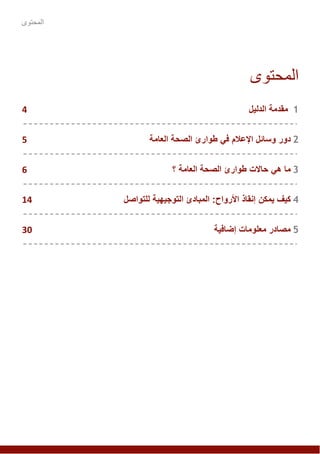 ‫المحتوى‬
‫المحتوى‬
1‫مقد‬‫مة‬‫الدليل‬4
2‫دور‬‫اإلعالم‬ ‫وسائل‬‫في‬‫العامة‬ ‫الصحة‬ ‫طوارئ‬5
3‫هي‬ ‫ما‬‫حاالت‬‫العامة‬ ‫الصحة‬ ‫طوارئ‬‫؟‬6
4‫كيف‬‫يمكن‬‫للتواصل‬ ‫التوجيهية‬ ‫المبادئ‬ :‫األرواح‬ ‫إنقاذ‬14
5‫إضافية‬ ‫معلومات‬ ‫مصادر‬30
 