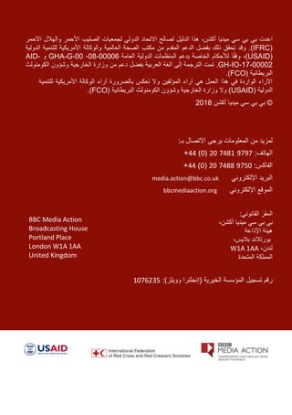 ‫اعدت‬‫ميد‬ ‫سي‬ ‫بي‬ ‫بي‬‫ي‬،‫أكشن‬ ‫ا‬‫الدليل‬ ‫هذا‬‫والهالل‬ ‫األحمر‬ ‫الصليب‬ ‫لجمعيات‬ ‫الدولي‬ ‫االتحاد‬ ‫لصالح‬‫األحمر‬
(CRFI)‫العالمية‬ ‫الصحة‬ ‫مكتب‬ ‫من‬ ‫المقدم‬ ‫الدعم‬ ‫بفضل‬ ‫ذلك‬ ‫تحقق‬ ‫وقد‬ .‫والوكالة‬‫الدولية‬ ‫للتنمية‬ ‫األمريكية‬
(USAID)،‫العامة‬ ‫الدولية‬ ‫المنظمات‬ ‫بدعم‬ ‫الخاصة‬ ‫لألحكام‬ ‫ا‬ً‫ق‬‫وف‬GHA-G-00 -08-00006‫و‬AID-
GH-IO-17-00002.‫تمت‬‫ال‬‫إلى‬ ‫ترجمة‬‫ا‬‫الخار‬ ‫وزارة‬ ‫من‬ ‫دعم‬ ‫بفضل‬ ‫العربية‬ ‫لغة‬‫الكومنولث‬ ‫وشؤون‬ ‫جية‬
‫البريطانية‬(FCO.)
‫للتنمية‬ ‫األمريكية‬ ‫الوكالة‬ ‫آراء‬ ‫بالضرورة‬ ‫تعكس‬ ‫وال‬ ‫المؤلفين‬ ‫آراء‬ ‫هي‬ ‫العمل‬ ‫هذا‬ ‫في‬ ‫الواردة‬ ‫اآلراء‬
( ‫الدولية‬USAID)‫وال‬( ‫البريطانية‬ ‫الكومنولث‬ ‫وشؤون‬ ‫الخارجية‬ ‫وزارة‬FCO).
©‫أكشن‬ ‫ميديا‬ ‫سي‬ ‫بي‬ ‫بي‬2018
‫ا‬ ‫يرجى‬ ‫المعلومات‬ ‫من‬ ‫لمزيد‬:‫بـ‬ ‫التصال‬
:‫الهاتف‬9797748120(0)44+
:‫الفاكس‬9750748820(0)44+
‫اإللكتروني‬ ‫البريد‬media.action@bbc.co.uk
‫اإللكتروني‬ ‫الموقع‬bbcmediaaction.org
:‫القانوني‬ َ‫المقر‬
‫بي‬،‫أكشن‬ ‫ميديا‬ ‫سي‬ ‫بي‬
‫اإلذاعة‬ ‫هيئة‬
‫بال‬ ‫بورتالند‬‫ي‬،‫س‬
،‫لندن‬W1A 1AA
‫المتحدة‬ ‫المملكة‬
( ‫الخيرية‬ ‫المؤسسة‬ ‫تسجيل‬ ‫رقم‬‫إنجلترا‬:)‫وويلز‬1076235
BBC Media Action
Broadcasting House
Portland Place
London W1A 1AA
United Kingdom
 