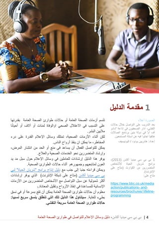 4|‫ميديا‬ ‫سي‬ ‫بي‬ ‫بي‬‫أكشن‬‫وسائ‬ ‫دليل‬ ،‫في‬ ‫للتواصل‬ ‫اإلعالم‬ ‫ل‬‫العامة‬ ‫الصحة‬ ‫طوارئ‬
1‫مقد‬‫مة‬‫الدليل‬
‫سم‬َ‫ت‬‫ت‬‫أ‬‫زم‬‫ات‬‫حاالت‬ ‫أو‬ ‫العامة‬ ‫ة‬َ‫الصح‬‫العامة‬ ‫الصحة‬ ‫طوارئ‬‫بقدرت‬‫ها‬
‫في‬ ‫التسبب‬ ‫على‬‫االعتالل‬‫الصحي‬‫ا‬‫والوفاة‬‫ل‬‫أو‬ ‫مئات‬‫آ‬‫الف‬‫ا‬ً‫ن‬‫أحيا‬ ‫أو‬
.‫البشر‬ ‫ماليين‬
‫لكن‬‫أ‬‫ثناء‬‫الصح‬ ‫األزمات‬‫على‬ ‫القدرة‬ ‫اإلعالم‬ ‫وسائل‬ ‫تمتلك‬ ،‫ية‬‫درء‬
‫المخاطر‬،‫ينقذ‬ ‫ان‬ ‫يمكن‬ ‫ما‬‫أ‬‫الناس‬ ‫رواح‬.
‫الفع‬ ‫للتواصل‬ ‫يمكن‬‫يساعد‬ ‫أن‬ ‫ال‬‫في‬‫الحد‬ ‫أو‬ ‫منع‬‫انتشار‬ ‫من‬،‫المرض‬
‫المتضررين‬ ‫وإرشاد‬.‫والعالج‬ ‫الصحية‬ ‫الخدمات‬ ‫نحو‬
‫يوفر‬‫اإلعالم‬ ‫وسائل‬ ‫في‬ ‫للعاملين‬ ‫إرشادات‬ ‫الدليل‬ ‫هذا‬‫حول‬‫يد‬ ‫مد‬ ‫سبل‬
‫لم‬ ‫العون‬‫تابعيهم‬‫وجمهورهم‬.‫الصحية‬ ‫الطوارئ‬ ‫حاالت‬ ‫أثناء‬
‫ويمكن‬‫قراءته‬‫مع‬ ‫جنب‬ ‫إلى‬ ‫جنبا‬‫دليل‬‫إنتاج‬‫برامج‬‫الحياة‬ ‫"شريان‬"‫لبي‬
‫سى‬ ‫بي‬‫أكشن‬ ‫ميديا‬)‫اإلنترنت‬ ‫شبكة‬ ‫على‬ ‫(متاح‬‫يوفر‬ ‫الذي‬‫إرشادات‬
‫شمولية‬ ‫أكثر‬‫سبل‬ ‫عن‬‫األزمات‬ ‫من‬ ‫المتضررين‬ ‫األشخاص‬ ‫مع‬ ‫التواصل‬
.‫المعاناة‬ ‫وتقليل‬ ‫األرواح‬ ‫إنقاذ‬ ‫في‬ ‫للمساعدة‬ ‫اإلنسانية‬1
‫معلوم‬‫أن‬‫حاالت‬‫العامة‬ ‫الصحة‬ ‫طوارئ‬‫يمكن‬‫أن‬‫تقع‬‫أو‬ ‫بسرعة‬‫في‬‫نسق‬
.‫للغاية‬ ‫بطيء‬:‫نسبيا‬ ‫سريع‬ ‫بنسق‬ ‫تنطلق‬ ‫التي‬ ‫تلك‬ ‫الدليل‬ ‫هذا‬ ‫سيتناول‬
‫حاالت‬‫العامة‬ ‫الصحة‬ ‫طوارئ‬.‫التفشي‬ ‫سريعة‬
‫الصورة‬‫أعاله‬
‫حاالت‬ ‫خالل‬ ‫التواصل‬ ‫على‬ ‫التدريب‬ ‫بعد‬
،‫التفشي‬‫ادار‬‫'إدادو‬ ‫إذاعة‬ ‫في‬ ‫الصحفيون‬
‫في‬ '‫أم‬ ‫أف‬‫ب‬ ‫دولة‬‫ني‬‫ن‬‫اتصاالت‬ ‫برنامج‬
‫اسئلة‬ ‫عن‬ ‫فيه‬ ‫اجابوا‬ ‫هاتفيا‬.‫المستمعين‬
‫اليونيسيف‬ / ‫بونود‬ ‫هادريين‬ :‫إعداد‬
1‫ميديا‬ ‫سي‬ ‫بي‬ ‫بي‬( ‫أكشن‬2013،)
‫لألشخاص‬ ‫الحياة‬ ‫شريان‬ ‫برامج‬
‫على‬ ‫(متاح‬ ‫الكوارث‬ ‫من‬ ‫المتضررين‬
.)‫اإلنترنت‬
:‫على‬ ‫متاح‬
co.uk/mediahttps://www.bbc.
-and-action/publications
-resources/brochures/ lifeline
mmingprogra
 