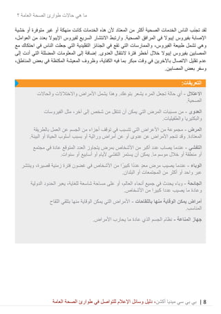 8|‫ميديا‬ ‫سي‬ ‫بي‬ ‫بي‬‫أكشن‬‫وسائ‬ ‫دليل‬ ،‫في‬ ‫للتواصل‬ ‫اإلعالم‬ ‫ل‬‫العامة‬ ‫الصحة‬ ‫طوارئ‬
‫حاالت‬ ‫هي‬ ‫ما‬‫العامة‬ ‫الصحة‬ ‫طوارئ‬‫؟‬
‫لقد‬‫غير‬ ‫أو‬ ‫منهكة‬ ‫كانت‬ ‫الخدمات‬ ‫هذه‬ ‫ألن‬ ‫المعتاد‬ ‫من‬ ‫أكثر‬ ‫الصحية‬ ‫الخدمات‬ ‫الناس‬ ‫ب‬َ‫ن‬‫تج‬‫خشية‬ ‫أو‬ ‫متوفرة‬
‫العوامل‬ ‫من‬ ‫بعدد‬ ‫اإليبوال‬ ‫لفيروس‬ ‫السريع‬ ‫االنتشار‬ ‫وارتبط‬ .‫الصحية‬ ‫المرافق‬ ‫في‬ ‫إيبوال‬ ‫بفيروس‬ ‫اإلصابة‬،
‫طبيعة‬ ‫تشمل‬ ‫وهي‬،‫الفيروس‬‫مع‬ ‫احتكاك‬ ‫في‬ ‫الناس‬ ‫جعلت‬ ‫التي‬ ‫التقليدية‬ ‫الجنائز‬ ‫في‬ ‫تقع‬ ‫التي‬ ‫والممارسات‬
‫بفيروس‬ ‫المصابين‬‫خالل‬ ‫إيبوال‬‫فترة‬ ‫أخطر‬‫النتقال‬‫الع‬‫دوى‬.‫إضافة‬‫إلى‬ ‫أدت‬ ‫التي‬ ‫المضللة‬ ‫المعلومات‬ ‫إلى‬
‫تقليل‬ ‫عدم‬‫فيه‬ ‫بما‬ ‫مبكر‬ ‫وقت‬ ‫في‬ ‫باآلخرين‬ ‫االتصال‬،‫الكفاية‬،‫المناطق‬ ‫بعض‬ ‫في‬ ‫المكتظة‬ ‫المعيشة‬ ‫وظروف‬
.‫المصابين‬ ‫بعض‬ ‫وسفر‬
:‫التعريفات‬
‫االعتالل‬-‫أي‬‫األمراض‬ ‫يشمل‬ ‫وهذا‬ .‫بتوعك‬ ‫يشعر‬ ‫المرء‬ ‫تجعل‬ ‫حالة‬‫واالختالالت‬‫والحاالت‬
‫الص‬.‫حية‬
‫العدوى‬-‫ال‬ ‫المرض‬ ‫َبات‬‫ب‬‫مس‬ ‫من‬‫ت‬‫أن‬ ‫يمكن‬ ‫ي‬‫ت‬‫إلى‬ ‫شخص‬ ‫من‬ ‫نتقل‬،‫آخر‬‫الفيروسات‬ ‫مثل‬
.‫والطفيليات‬ ‫والبكتيريا‬
‫المرض‬-‫بالطريقة‬ ‫العمل‬ ‫عن‬ ‫الجسم‬ ‫من‬ ‫أجزاء‬ ‫توقف‬ ‫في‬ ‫تتسبب‬ ‫التي‬ ‫األعراض‬ ‫من‬ ‫مجموعة‬
‫المعتادة‬.‫و‬‫قد‬‫تنجم‬‫أو‬ ‫عدوى‬ ‫عن‬ ‫األمراض‬‫أ‬ ‫عن‬‫مراض‬‫وراثية‬‫بسبب‬ ‫أو‬‫الحياة‬ ‫أسلوب‬.‫البيئة‬ ‫أو‬
‫التفشي‬-‫عندما‬‫بمرض‬ ‫األشخاص‬ ‫من‬ ‫أكبر‬ ‫عدد‬ ‫يصاب‬‫العدد‬ ‫يتجاوز‬‫مجتمع‬ ‫في‬ ‫عادة‬ ‫المتوقع‬
‫ما‬ ‫موسم‬ ‫خالل‬ ‫أو‬ ‫منطقة‬ ‫أو‬..‫سنوات‬ ‫أو‬ ‫أسابيع‬ ‫أو‬ ‫أليام‬ ‫التفشي‬ َ‫يستمر‬ ‫أن‬ ‫يمكن‬
‫الوباء‬-‫معد‬ ‫مرض‬ ‫يصيب‬ ‫عندما‬‫زمنية‬ ‫فترة‬ ‫غضون‬ ‫في‬ ‫األشخاص‬ ‫من‬ ‫ا‬ً‫كبير‬ ‫ا‬ً‫د‬‫عد‬،‫قصيرة‬‫وينتشر‬
‫و‬ ‫عبر‬.‫البلدان‬ ‫أو‬ ‫المجتمعات‬ ‫من‬ ‫أكثر‬ ‫أو‬ ‫احد‬
‫الجائحة‬-‫أنحاء‬ ‫جميع‬ ‫في‬ ‫يحدث‬ ‫وباء‬،‫العالم‬‫شاسعة‬ ‫مساحة‬ ‫على‬ ‫أو‬،‫للغاية‬‫الدولية‬ ‫الحدود‬ ‫يعبر‬
.‫األشخاص‬ ‫من‬ ‫كبيرا‬ ‫عددا‬ ‫يصيب‬ ‫ما‬ ‫وعادة‬
‫باللقاحات‬ ‫منها‬ ‫الوقاية‬ ‫يمكن‬ ‫أمراض‬-‫اللقاح‬ ‫بتلقي‬ ‫منها‬ ‫الوقاية‬ ‫يمكن‬ ‫التي‬ ‫األمراض‬
.‫المناسب‬
‫جهاز‬‫المناعة‬-.‫األمراض‬ ‫يحارب‬ ‫ما‬ ‫عادة‬ ‫الذي‬ ‫الجسم‬ ‫نظام‬
 