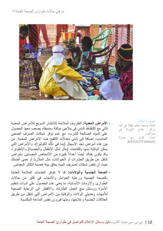 12|‫ميديا‬ ‫سي‬ ‫بي‬ ‫بي‬‫أكشن‬‫وسائ‬ ‫دليل‬ ،‫في‬ ‫للتواصل‬ ‫اإلعالم‬ ‫ل‬‫العامة‬ ‫الصحة‬ ‫طوارئ‬
‫ا‬ ‫الصحة‬ ‫طوارئ‬ ‫حاالت‬ ‫هي‬ ‫ما‬‫؟‬ ‫لعامة‬
•:‫المعدية‬ ‫األمراض‬‫المعدية‬ ‫لألمراض‬ ‫السريع‬ ‫لالنتشار‬ ‫المالئمة‬ ‫الظروف‬
‫مع‬ ‫تأتي‬‫اكتظاظ‬‫في‬ ‫الناس‬‫مالجئ‬‫مؤقتة‬‫وضيقة‬،‫الحصول‬ ‫معها‬ ‫يصعب‬
‫على‬‫للشرب‬ ‫الصالحة‬ ‫المياه‬،‫شبكات‬ ‫توفر‬ ‫عدم‬ ‫مع‬‫الصحي‬ ‫الصرف‬
‫المناسب‬،‫تدني‬ ‫إلى‬ ‫إضافة‬‫التلقيح‬ ‫معدالت‬‫المعدية‬ ‫االمراض‬ ‫ضد‬‫من‬ .
‫ب‬‫الكوليرا‬ ‫ذلك‬ ‫في‬ ‫(بما‬ ‫اإلسهال‬ ‫نجد‬ ‫أمراض‬ ‫هذه‬ ‫ين‬،)‫التي‬ ‫واألمراض‬
‫واإلنفلونزا‬ )‫والحصبة‬ ‫األطفال‬ ‫شلل‬ ‫(مثل‬ ‫باللقاحات‬ ‫منها‬ ‫الوقاية‬ ‫يمكن‬،
‫و‬‫أعداد‬ ‫ًا‬‫ض‬‫أي‬ ‫هناك‬ ‫يكون‬ ‫قد‬ً‫ا‬‫بأمراض‬ ‫المصابين‬ ‫األشخاص‬ ‫من‬ ‫كبيرة‬
‫أو‬ ‫الحشرات‬ ‫طريق‬ ‫عن‬ ‫تنتقل‬،‫الحيوانات‬‫الضنك‬ ‫حمى‬ ‫أو‬ ‫المالريا‬ ‫مثل‬
‫حيث‬.‫البعوض‬ ‫لتكاثر‬ ‫خصبة‬ ‫بيئة‬ ‫يخلق‬ ‫المياه‬ ‫تصريف‬ ‫شبكات‬ ‫نقص‬ ‫أن‬
•‫الجنسية‬ ‫الصحة‬‫و‬‫الوالدات‬:‫للعناية‬ ‫المالئمة‬ ‫الخدمات‬ ‫تتوفر‬ ‫ال‬ ‫قد‬
‫واالنجاب‬ ‫الحوامل‬ ‫ورعاية‬ ‫الجنسية‬ ‫بالصحة‬‫حاالت‬ ‫من‬ ‫كثير‬ ‫في‬
‫الطوار‬‫ئ‬‫على‬ ‫الحصول‬ ‫عدم‬ ‫يعني‬ ‫ما‬ ،‫االنسانية‬ ‫واالزمات‬‫تنظيم‬ ‫أدوات‬
‫ا‬ ‫منع‬ ‫ووسائل‬ ‫األسرة‬‫لحمل‬‫الطارئة‬،‫الى‬ ‫واالفتقار‬‫الصحية‬ ‫الرعاية‬
‫و‬ ‫لألمهات‬،‫الوالدة‬ ‫حديثي‬‫طريق‬ ‫من‬ ‫تنتقل‬ ‫التي‬ ‫االمراض‬ ‫من‬ ‫والوقاية‬
.‫المكتسبة‬ ‫المناعة‬ ‫نقص‬ ‫فيروس‬ ‫ومنها‬ ،‫وعالجها‬ ‫الجنسية‬ ‫العالقات‬
‫الصورة‬‫أعاله‬
‫أحد‬ ‫في‬ ً‫ال‬‫طف‬ ‫تطعم‬ ‫صحية‬ ‫عاملة‬
‫في‬ ‫اإليبوال‬ ‫عالج‬ ‫مراكز‬
.‫سيراليون‬
‫دي‬ ‫كارل‬ :‫إعداد‬‫سوزا‬/
AFP/GETTY IMAGES
 