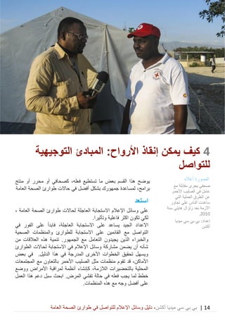 14|‫ميديا‬ ‫سي‬ ‫بي‬ ‫بي‬‫أكشن‬‫وسائ‬ ‫دليل‬ ،‫في‬ ‫للتواصل‬ ‫اإلعالم‬ ‫ل‬‫العامة‬ ‫الصحة‬ ‫طوارئ‬
4‫كيف‬‫يمكن‬‫إنقاذ‬‫األرواح‬:‫المبادئ‬‫التوجيهية‬
‫للتواصل‬
‫بعض‬ ‫القسم‬ ‫هذا‬ ‫يوضح‬‫تستطيع‬ ‫ما‬‫فعله‬،‫كصح‬‫ا‬‫أو‬ ‫محرر‬ ‫أو‬ ‫في‬‫منتج‬
،‫برامج‬‫حاالت‬ ‫في‬ ‫أفضل‬ ‫بشكل‬ ‫جمهورك‬ ‫لمساعدة‬‫طوارئ‬‫العامة‬ ‫الصحة‬
‫استعد‬
‫على‬‫اإلعالم‬ ‫وسائل‬‫العاجلة‬ ‫االستجابة‬‫لحاالت‬‫العامة‬ ‫الصحة‬ ‫طوارئ‬،
.‫وتأثيرا‬ ‫فاعلية‬ ‫اكثر‬ ‫تكون‬ ‫لكي‬
‫االعداد‬‫ال‬ ‫االستجابة‬ ‫على‬ ‫يساعد‬ ‫الجيد‬‫ف‬ ،‫عاجلة‬‫ابدأ‬‫في‬ ‫الفور‬ ‫على‬
‫ال‬‫الصحية‬ ‫والمنظمات‬ ‫للطوارئ‬ ‫االستجابة‬ ‫على‬ ‫القائمين‬ ‫مع‬ ‫تواصل‬
‫يجيدون‬ ‫الذين‬ ‫والخبراء‬‫الجمهور‬ ‫مع‬ ‫التعامل‬‫من‬ ‫العالقات‬ ‫هذه‬ ‫تنمية‬ .
‫الطوارئ‬ ‫لحاالت‬ ‫االستجابة‬ ‫في‬ ‫اإلعالم‬ ‫وسائل‬ ‫مشاركة‬ ‫يضمن‬ ‫أن‬ ‫شأنه‬
‫بعض‬ ‫في‬ .‫الدليل‬ ‫هذا‬ ‫في‬ ‫المدرجة‬ ‫األخرى‬ ‫الخطوات‬ ‫تحقيق‬ ‫ويسهل‬
‫المجتمعات‬ ‫مع‬ ‫بالتعاون‬ ‫األحمر‬ ‫الصليب‬ ‫مثل‬ ‫منظمات‬ ‫تقوم‬ ‫قد‬ ،‫األماكن‬
‫ك‬ ،‫الالزمة‬ ‫بالتحضيرات‬ ‫المحلية‬‫ووضع‬ ‫األمراض‬ ‫لمراقبة‬ ‫أنظمة‬ ‫إنشاء‬
.‫المرض‬ ‫تفشي‬ ‫حالة‬ ‫في‬ ‫فعله‬ ‫يجب‬ ‫لما‬ ‫خطط‬‫ابحث‬‫هذا‬ ‫دعم‬ ‫سبل‬‫العمل‬
‫على‬.‫المنظمات‬ ‫هذه‬ ‫مع‬ ‫وجه‬ ‫أفضل‬
‫الصورة‬‫أعاله‬
‫مع‬ ‫مقابلة‬ ‫يجرى‬ ‫صحفي‬
‫األحمر‬ ‫الصليب‬ ‫في‬ ‫عامل‬
‫عن‬‫الطرق‬‫التي‬ ‫العملية‬
‫تجاوز‬ ‫على‬ ‫الناس‬ ‫ساعدت‬
‫هايتي‬ ‫زلزال‬ ‫بعد‬ ‫األزمة‬‫سنة‬
2010.
‫ميديا‬ ‫سي‬ ‫بي‬ ‫بي‬ :‫إعداد‬
‫أكشن‬
 