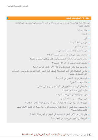 17|‫ميديا‬ ‫سي‬ ‫بي‬ ‫بي‬‫أكشن‬‫وسائ‬ ‫دليل‬ ،‫في‬ ‫للتواصل‬ ‫اإلعالم‬ ‫ل‬‫العامة‬ ‫الصحة‬ ‫طوارئ‬
‫للتواصل‬ ‫التوجيهية‬ ‫المبادئ‬
‫أمثلة‬‫عن‬‫المفيدة‬ ‫المعلومات‬
‫حالة‬ ‫في‬‫العامة‬ ‫الصحة‬ ‫طوارئ‬،‫المرجح‬ ‫من‬‫إجابات‬ ‫على‬ ‫الحصول‬ ‫في‬ ‫األشخاص‬ ‫يرغب‬ ‫أن‬
:‫التالية‬ ‫لألسئلة‬
•‫يحدث؟‬ ‫ماذا‬
•‫لماذا؟‬
•‫أين؟‬
•‫المهددة؟‬ ‫الفئة‬ ‫هي‬ ‫من‬
•‫المخاطر؟‬ ‫هي‬ ‫ما‬
•‫ومجتمعي؟‬ ‫نفسي‬ ‫حماية‬ ‫يمكنني‬ ‫كيف‬
•‫أعرفه؟‬ ‫شخص‬ ‫مرض‬ ‫إذا‬ ‫فعله‬ َ‫علي‬ ‫يجب‬ ‫الذي‬ ‫ما‬
•‫عليها؟‬ ‫الحصول‬ ‫يمكنني‬ ‫وكيف‬ ‫وأين‬ ‫المتاحين‬ ‫والعالج‬ ‫المساعدة‬ ‫نوع‬ ‫ما‬
•‫ا‬ ‫من‬ ‫هل‬‫الصحية؟‬ ‫المراكز‬ ‫إلى‬ ‫الذهاب‬ ‫آلمن‬
•‫هاتفي‬ ‫خط‬ ‫يوجد‬ ‫هل‬،‫للمساعدة‬‫األمر‬ ‫كان‬ ‫وإذا‬،‫كذلك‬‫الرقم؟‬ ‫هو‬ ‫فما‬
•‫(صف‬ ‫المساعدة؟‬ ‫تقدم‬ ‫التي‬ ‫المنظمات‬ ‫هي‬ ‫ما‬،‫شعاراتهم‬‫عليهم‬ ‫التعرف‬ ‫وكيفية‬‫وبيان‬‫الخدمات‬
.)‫منظمة‬ ‫كل‬ ‫تقدمها‬ ‫التي‬
•‫النفايات؟‬ ‫من‬ ‫التخلص‬ ‫بنا‬ ‫يفترض‬ ‫كيف‬
•‫اجين؟‬َ‫ن‬‫لل‬ ‫سيحدث‬ ‫ماذا‬
•‫عائلتي؟‬ ‫إلى‬ ‫أو‬ ‫لي‬ ‫العدوى‬ ‫نقل‬ ‫في‬ ‫الناجون‬ ‫يتسبب‬ ‫أن‬ ‫يمكن‬ ‫هل‬
•‫لحمايتنا؟‬ ‫لقاح‬ ‫هناك‬ ‫سيكون‬ ‫هل‬
•‫أسرهم؟‬ ‫فقدوا‬ ‫الذين‬ ‫باألطفال‬ ‫سيهتم‬ ‫من‬
•‫الطوارئ؟‬ ‫حالة‬ ‫تستمر‬ ‫قد‬ ‫متى‬ ‫إلى‬
•‫إلى‬ ‫نعود‬ ‫أن‬ ‫يمكن‬ ‫هل‬‫عليه‬ ‫كنا‬ ‫ما‬،‫الوقائية؟‬ ‫التدابير‬ ‫اتباع‬ ‫نواصل‬ ‫أن‬ ‫يجب‬ ‫أم‬
•‫ط‬ ‫حالة‬ ‫أو‬ ‫تفشي‬ ‫هناك‬ ‫سيكون‬ ‫هل‬‫اإلجابة‬ ‫كانت‬ ‫إذا‬ ‫هذه؟‬ ‫مثل‬ ‫أخرى‬ ‫صحية‬ ‫وارئ‬‫ب‬،‫نعم‬
‫منعها؟‬ ‫يمكننا‬ ‫فكيف‬
•‫العمل؟‬ ‫أو‬ ‫المدرسة‬ ‫أو‬ ‫السوق‬ ‫إلى‬ ‫الذهاب‬ ‫أو‬ ‫السفر‬ ‫اآلمن‬ ‫من‬ ‫يكون‬ ‫متى‬
•‫المعلومات؟‬ ‫من‬ ‫مزيد‬ ‫على‬ ‫العثور‬ ‫يمكنني‬ ‫أين‬
 