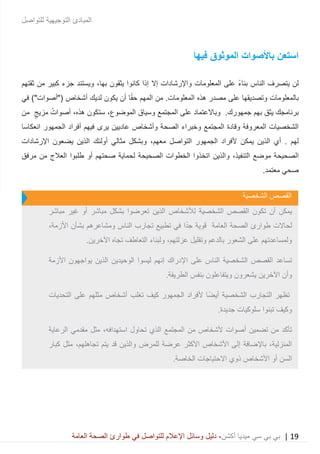 19|‫ميديا‬ ‫سي‬ ‫بي‬ ‫بي‬‫أكشن‬‫وسائ‬ ‫دليل‬ ،‫في‬ ‫للتواصل‬ ‫اإلعالم‬ ‫ل‬‫العامة‬ ‫الصحة‬ ‫طوارئ‬
‫للتواصل‬ ‫التوجيهية‬ ‫المبادئ‬
‫فيها‬ ‫الموثوق‬ ‫باألصوات‬ ‫استعن‬
‫المعلومات‬ ‫على‬ ً‫ء‬‫بنا‬ ‫الناس‬ ‫يتصرف‬ ‫لن‬‫إال‬ ‫واإلرشادات‬‫يثقون‬ ‫كانوا‬ ‫إذا‬،‫بها‬‫ثق‬ ‫من‬ ‫كبير‬ ‫جزء‬ ‫ويستند‬‫تهم‬
‫على‬ ‫وتصديقها‬ ‫بالمعلومات‬‫هذه‬ ‫مصدر‬‫في‬ )"‫("أصوات‬ ‫أشخاص‬ ‫لديك‬ ‫يكون‬ ‫أن‬ ‫ا‬ً‫ق‬‫ح‬ ‫المهم‬ ‫من‬ .‫المعلومات‬
‫به‬ ‫يثق‬ ‫برنامجك‬‫م‬.‫جمهورك‬‫و‬‫المجتمع‬ ‫على‬ ‫باالعتماد‬‫وسياق‬‫الموضوع‬،‫س‬‫ت‬‫هذ‬ ‫كون‬‫ه‬،‫أ‬‫صوات‬‫مزيج‬‫من‬
‫وأشخاص‬ ‫الصحة‬ ‫وخبراء‬ ‫المجتمع‬ ‫وقادة‬ ‫المعروفة‬ ‫الشخصيات‬‫فيهم‬ ‫يرى‬ ‫عاديين‬‫أ‬‫الجمهور‬ ‫فراد‬‫ا‬‫نعكاسا‬
‫لهم‬.‫يمك‬ ‫الذين‬ ‫أي‬‫التواصل‬ ‫الجمهور‬ ‫ألفراد‬ ‫ن‬،‫معهم‬‫الذين‬ ‫أولئك‬ ‫مثالي‬ ‫وبشكل‬‫ي‬‫ضعو‬‫ن‬‫اإلرشادات‬
‫موضع‬ ‫الصحيحة‬،‫التنفيذ‬‫والذين‬‫مرفق‬ ‫من‬ ‫العالج‬ ‫طلبوا‬ ‫أو‬ ‫صحتهم‬ ‫لحماية‬ ‫الصحيحة‬ ‫الخطوات‬ ‫اتخذوا‬
‫معتمد‬ ‫صحي‬.
‫للتواصل‬ ‫التوجيهية‬ ‫المبادئ‬
‫ال‬ ‫القصص‬‫شخصية‬
‫الشخصية‬ ‫القصص‬ ‫تكون‬ ‫أن‬ ‫يمكن‬‫ل‬‫مباشر‬ ‫غير‬ ‫أو‬ ‫مباشر‬ ‫بشكل‬ ‫تعرضوا‬ ‫الذين‬ ‫ألشخاص‬
‫لحاالت‬‫العامة‬ ‫الصحة‬ ‫طوارئ‬،‫األزمة‬ ‫بشأن‬ ‫ومشاعرهم‬ ‫الناس‬ ‫تجارب‬ ‫تطبيع‬ ‫في‬ ‫ا‬ً‫د‬‫ج‬ ‫قوية‬
.‫اآلخرين‬ ‫تجاه‬ ‫التعاطف‬ ‫ولبناء‬ ،‫عزلتهم‬ ‫وتقليل‬ ‫بالدعم‬ ‫الشعور‬ ‫على‬ ‫ولمساعدتهم‬
‫النا‬ ‫الشخصية‬ ‫القصص‬ ‫تساعد‬‫على‬ ‫س‬‫األزمة‬ ‫يواجهون‬ ‫الذين‬ ‫الوحيدين‬ ‫ليسوا‬ ‫إنهم‬ ‫اإلدراك‬
.‫الطريقة‬ ‫بنفس‬ ‫ويتفاعلون‬ ‫يشعرون‬ ‫اآلخرين‬ ‫وأن‬
‫التحديات‬ ‫على‬ ‫مثلهم‬ ‫أشخاص‬ ‫تغلب‬ ‫كيف‬ ‫الجمهور‬ ‫ألفراد‬ ‫ًا‬‫ض‬‫أي‬ ‫الشخصية‬ ‫التجارب‬ ‫تظهر‬
.‫جديدة‬ ‫سلوكيات‬ ‫تبنوا‬ ‫وكيف‬
‫استه‬ ‫تحاول‬ ‫الذي‬ ‫المجتمع‬ ‫من‬ ‫ألشخاص‬ ‫أصوات‬ ‫تضمين‬ ‫من‬ ‫تأكد‬‫الرعاية‬ ‫مقدمي‬ ‫مثل‬ ،‫دافه‬
‫كبار‬ ‫مثل‬ ،‫تجاهلهم‬ ‫يتم‬ ‫قد‬ ‫والذين‬ ‫للمرض‬ ‫عرضة‬ ‫األكثر‬ ‫األشخاص‬ ‫إلى‬ ‫باإلضافة‬ ،‫المنزلية‬
.‫الخاصة‬ ‫االحتياجات‬ ‫ذوي‬ ‫األشخاص‬ ‫أو‬ ‫السن‬
 