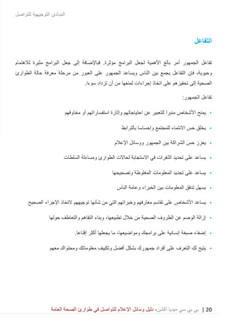 20|‫ميديا‬ ‫سي‬ ‫بي‬ ‫بي‬‫أكشن‬‫وسائ‬ ‫دليل‬ ،‫في‬ ‫للتواصل‬ ‫اإلعالم‬ ‫ل‬‫العامة‬ ‫الصحة‬ ‫طوارئ‬
‫للتواصل‬ ‫التوجيهية‬ ‫المبادئ‬
‫التفاعل‬
‫الجمه‬ ‫تفاعل‬‫البرامج‬ ‫لجعل‬ ‫األهمية‬ ‫بالغ‬ ‫أمر‬ ‫ور‬‫مؤثرة‬.‫فباإل‬‫البر‬ ‫جعل‬ ‫إلى‬ ‫ضافة‬‫امج‬‫مثيرة‬‫لالهتمام‬
‫الطوارئ‬ ‫حالة‬ ‫معرفة‬ ‫مرحلة‬ ‫من‬ ‫العبور‬ ‫على‬ ‫الجمهور‬ ‫ويساعد‬ ‫اس‬َ‫ن‬‫ال‬ ‫بين‬ ‫يجمع‬ ‫التفاعل‬ ‫فإن‬ ،‫وحيوية‬
.‫سوءا‬ ‫تزداد‬ ‫أن‬ ‫من‬ ‫لمنعها‬ ‫إجراءات‬ ‫اتخاذ‬ ‫على‬ ‫تحفيزهم‬ ‫إلى‬ ‫الصحية‬
:‫الجمهور‬ ‫تفاعل‬
•‫األ‬ ‫يمنح‬‫مخاوفهم‬ ‫أو‬ ‫استفساراتهم‬ ‫وإثارة‬ ‫احتياجاتهم‬ ‫عن‬ ‫للتعبير‬ ‫منبرا‬ ‫شخاص‬
•‫للمجتمع‬ ‫االنتماء‬ ‫حس‬ ‫يخلق‬‫وإحساسا‬‫بالترابط‬
•‫الجمهور‬ ‫بين‬ ‫الشراكة‬ َ‫حس‬ ‫يعزز‬‫ووسائل‬‫اإلعالم‬
•‫السلطات‬ ‫ومساءلة‬ ‫الطوارئ‬ ‫لحاالت‬ ‫االستجابة‬ ‫في‬ ‫الثغرات‬ ‫تحديد‬ ‫على‬ ‫يساعد‬
•‫المغلوطة‬ ‫المعلومات‬ ‫تحديد‬ ‫على‬ ‫يساعد‬‫وتصح‬‫يح‬‫ها‬
•‫و‬ ‫الخبراء‬ ‫بين‬ ‫المعلومات‬ ‫تدفق‬ ‫يسهل‬‫س‬َ‫ا‬‫الن‬ ‫َة‬‫م‬‫عا‬
•‫األ‬ ‫يساعد‬‫شخاص‬‫الصحيح‬ ‫اإلجراء‬ ‫التخاذ‬ ‫توجيههم‬ ‫شأنها‬ ‫من‬ ‫التي‬ ‫وخبراتهم‬ ‫معارفهم‬ ‫تقاسم‬ ‫على‬
•‫خالل‬ ‫من‬ ‫الصحية‬ ‫الظروف‬ ‫عن‬ ‫الوصم‬ ‫إزالة‬،‫تطبيعها‬‫والتعاطف‬ ‫التفاهم‬ ‫وبناء‬‫حولها‬
•‫برامجك‬ ‫على‬ ‫إنسانية‬ ‫صبغة‬ ‫إضفاء‬،‫ومواضيعها‬‫ي‬ ‫ما‬.‫إقناعا‬ ‫أكثر‬ ‫جعلها‬
•‫معهم‬ ‫ومحتواك‬ ‫معلوماتك‬ ‫وتكييف‬ ‫أفضل‬ ‫بشكل‬ ‫جمهورك‬ ‫أفراد‬ ‫على‬ ‫التعرف‬ ‫لك‬ ‫يتيح‬
 