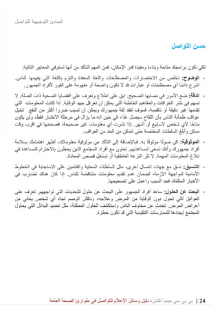 24|‫ميديا‬ ‫سي‬ ‫بي‬ ‫بي‬‫أكشن‬‫وسائ‬ ‫دليل‬ ،‫في‬ ‫للتواصل‬ ‫اإلعالم‬ ‫ل‬‫العامة‬ ‫الصحة‬ ‫طوارئ‬
‫للتواصل‬ ‫التوجيهية‬ ‫المبادئ‬
‫ح‬‫التواصل‬ ‫سن‬
‫برامجك‬ ‫تكون‬ ‫لكي‬‫قدر‬ ‫ومفيدة‬ ‫وبناءة‬ ‫متاحة‬،‫اإلمكان‬‫التالية‬ ‫المعايير‬ ‫تستوفي‬ ‫أنها‬ ‫من‬ ‫التأكد‬ ‫المهم‬ ‫فمن‬:
•:‫الوضوح‬‫من‬ ‫ص‬َ‫ل‬‫تخ‬‫االختصارات‬‫المعقدة‬ ‫واللغة‬ ‫والمصطلحات‬‫و‬.‫الناس‬ ‫يفهمها‬ ‫التي‬ ‫باللغة‬ ‫التزم‬
‫مفهوم‬ ‫أو‬ ‫واضحة‬ ‫تكون‬ ‫ال‬ ‫قد‬ ‫عبارات‬ ‫أو‬ ‫مصطلحات‬ ‫أي‬ ‫ًا‬‫م‬‫دائ‬ ‫اشرح‬.‫الجمهور‬ ‫ألفراد‬ ‫الفور‬ ‫على‬ ‫ة‬
•:‫ة‬َ‫ق‬‫الد‬‫الصحيح‬ ‫نصابها‬ ‫في‬ ‫األمور‬ ‫ضع‬.‫ال‬ .‫الصلة‬ ‫ذات‬ ‫الصحية‬ ‫القضايا‬ ‫على‬ ‫وتعرف‬ ‫اطالع‬ ‫على‬ ‫ابق‬
‫في‬ ‫تسهم‬‫نشر‬‫إذا‬ .‫الوقاية‬ ‫جهد‬ ‫تعرقل‬ ‫أن‬ ‫يمكن‬ ‫التي‬ ‫الخاطئة‬ ‫والمفاهيم‬ ‫الخرافات‬‫التي‬ ‫المعلومات‬ ‫كانت‬
‫تقدمها‬‫أو‬ ‫دقيقة‬ ‫غير‬،‫ناقصة‬‫جم‬ ‫ثقة‬ ‫تفقد‬ ‫فسوف‬‫أكثر‬ ‫ضررا‬ ‫تسبب‬ ‫أن‬ ‫ويمكن‬ ‫هورك‬.‫النفع‬ ‫من‬‫تخيل‬
‫سيصل‬ ‫اللقاح‬ ‫بأن‬ ‫الناس‬ ‫طمأنة‬ ‫عواقب‬،‫ا‬ً‫د‬‫غ‬‫في‬ ‫يزال‬ ‫ما‬ ‫انه‬ ‫حين‬ ‫في‬‫فقط‬ ‫االختبار‬ ‫مرحلة‬،‫يكون‬ ‫ولن‬
‫إذا‬ .‫أشهر‬ ‫أو‬ ‫ألسابيع‬ ‫شخص‬ ‫ألي‬ ‫ا‬ً‫متاح‬‫نشرت‬‫غير‬ ‫معلومات‬ ‫أي‬،‫صحيحة‬‫اقرب‬ ‫في‬ ‫فصححها‬‫وقت‬
‫م‬ ‫تتمكن‬ ‫حتى‬ ‫المختصة‬ ‫السلطات‬ ‫وأبلغ‬ ‫ممكن‬.‫العواقب‬ ‫من‬ ‫الحد‬ ‫ن‬
•:‫ة‬َ‫ي‬‫الموثوق‬.‫به‬ ‫ا‬ً‫ق‬‫موثو‬ ‫ا‬ً‫ت‬‫صو‬ ‫كن‬‫ف‬‫موثوقية‬ ‫من‬ ‫التأكد‬ ‫إلى‬ ‫باإلضافة‬،‫معلوماتك‬‫بسالمة‬ ‫اهتمامك‬ ‫أظهر‬
‫ال‬ ‫المجتمع‬ ‫أفراد‬ ‫مع‬ ‫تعاون‬ .‫لمساعدتهم‬ ‫تسعى‬ ‫وأنك‬ ‫جمهورك‬ ‫أفراد‬‫ذ‬‫باالحترام‬ ‫يحظون‬ ‫ين‬‫في‬ ‫للمساعدة‬
‫ابالغ‬‫ت‬ ‫أو‬ ‫العاطفية‬ ‫النزعة‬ ‫تثر‬ ‫ال‬ .‫المهمة‬ ‫المعلومات‬.‫المعاناة‬ ‫قصص‬ ‫ستغل‬
•‫التنس‬‫ي‬:‫ق‬‫اتصال‬ ‫جهات‬ ‫مع‬ ‫َق‬‫س‬‫ن‬،‫أخرى‬‫على‬ ‫والقائمين‬ ‫المحلية‬ ‫السلطات‬ ‫مثل‬‫االستجابة‬‫الخطوط‬ ‫في‬
‫األمامية‬‫االزمة‬ ‫لمواجهة‬،.‫للناس‬ ‫متناقضة‬ ‫معلومات‬ ‫تقديم‬ ‫عدم‬ ‫لضمان‬‫إذا‬‫تضارب‬ ‫هناك‬ ‫كان‬‫في‬
‫ف‬ ،‫المتلقاة‬ ‫األخبار‬‫جد‬.‫تصحيحها‬ ‫على‬ ‫واعمل‬ ‫السبب‬
•:‫الحلول‬ ‫عن‬ ‫البحث‬‫التي‬ ‫للتحديات‬ ‫حلول‬ ‫عن‬ ‫البحث‬ ‫على‬ ‫الجمهور‬ ‫أفراد‬ ‫ساعد‬‫تواجههم‬‫على‬ ‫تعرف‬ .
‫المرض‬ ‫من‬ ‫الوقاية‬ ‫دون‬ ‫تحول‬ ‫التي‬ ‫العوائق‬،‫وعالجه‬‫شخص‬ ‫أي‬ ‫تجاه‬ ‫الوصم‬ ‫وناقش‬‫من‬ ‫يعاني‬
‫الحلول‬ ‫واستكشف‬ ‫الناس‬ ‫مخاوف‬ ‫عن‬ ‫تحدث‬ .‫المرض‬ ‫أعراض‬،‫الممكنة‬‫يحاول‬ ‫التي‬ ‫البدائل‬ ‫تحديد‬ ‫مثل‬
‫للمم‬ ‫إيجادها‬ ‫المجتمع‬‫التقليدية‬ ‫ارسات‬‫تكون‬ ‫قد‬ ‫التي‬.‫خطرة‬
 