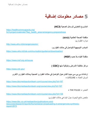 ‫مصادر‬‫إضافية‬ ‫معلومات‬
5‫إضافية‬ ‫معلومات‬ ‫مصادر‬
‫التعاوني‬ ‫المشروع‬( ‫الصحية‬ ‫للرسائل‬HC3)
https://healthcommcapacity.org/
hc3-project-materials/?fwp_health_area=emergency-preparedness
‫الصحة‬ ‫منظمة‬‫العالمية‬(WHO)
‫موار‬‫د‬:‫الطوارئ‬
http://www.who.int/emergencies/en/
‫للتواصل‬ ‫التوجيهية‬ ‫المبادئ‬‫الطوارئ‬ ‫حاالت‬ ‫في‬:
https://www.who.int/risk-communication/guidance/download/en/
( ‫حدود‬ ‫بال‬ ‫أطباء‬ ‫منظمة‬MSF)
https://www.msf.org.uk/issues
‫مﺮ‬‫ا‬‫مﻜافﺤة‬ ‫كﺰ‬‫ا‬‫ألمﺮ‬‫وا‬ ‫اض‬‫مﻨها‬ ‫لﻮقاية‬CDC))
https://www.cdc.gov/
‫األخرى‬ ‫الطوارئ‬ ‫وحاالت‬ ‫حية‬َ‫ص‬‫ال‬ ‫الطوارئ‬ ‫حاالت‬ ‫في‬ ‫التواصل‬ ‫حول‬ ‫أكشن‬ ‫ميديا‬ ‫سي‬ ‫بي‬ ‫بي‬ ‫إرشادات‬
:‫الحياة‬ ‫شريان‬« LIFELINE »
https://www.bbcmediaactionilearn.com/course/view.php?id=187
https://www.bbcmediaactionilearn.org/course/view.php?id=197
‫النب‬:‫ض‬« THE PULSE »
https://www.bbcmediaactionilearn.com/course/view.php?id=138
:‫الطوارئ‬ ‫حاالت‬ ‫في‬ ‫البث‬ ‫حول‬ ‫البحوث‬ ‫نتائج‬ ‫ملخص‬
https://www.bbc.co.uk/mediaaction/publications-and-
resources/research/reports/Humanitarian-broadcasting-in-emergencies-synthesis-
report-2015
 